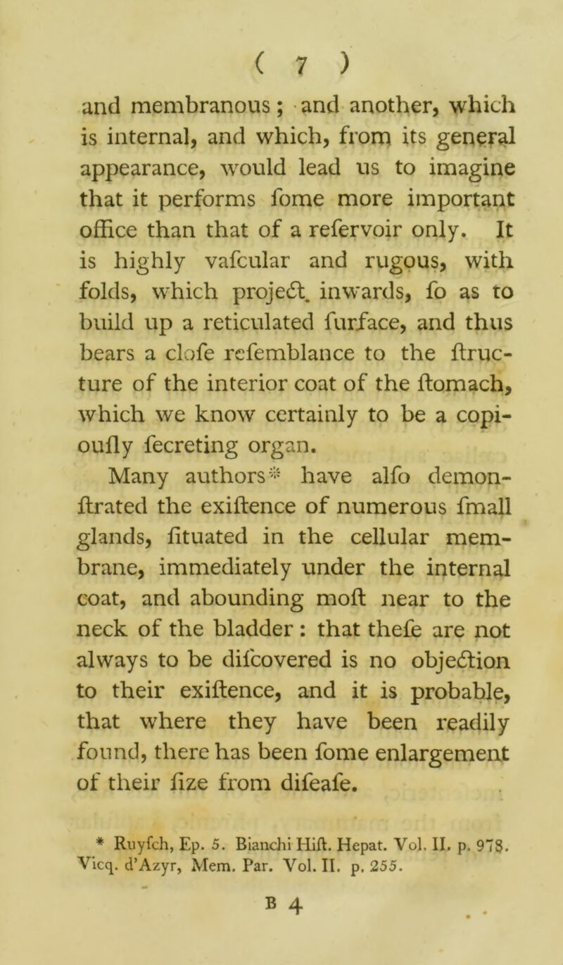 and membranous; and another, which is internal, and which, from its general appearance, would lead us to imagine that it performs fome more important office than that of a refervoir only. It is highly vafcular and rugous, with folds, which project inwards, fo as to build up a reticulated furface, and thus bears a clofe refemblance to the ftruc- ture of the interior coat of the ftomach, which we know certainly to be a copi- oully fecreting organ. Many authors* have alfo demon- ftrated the exiftence of numerous fmall glands, lituated in the cellular mem- brane, immediately under the internal coat, and abounding moft near to the neck of the bladder: that thefe are not always to be difcovered is no objection to their exiftence, and it is probable, that where they have been readily found, there has been fome enlargement of their fize from difeafe. * Ruyfch, Ep. 5. Biaiichi Hift. Hepat. Vol. II. p. 9”S. Vicq. d’Azyr, Mem. Par. Vol. II. p. 255.