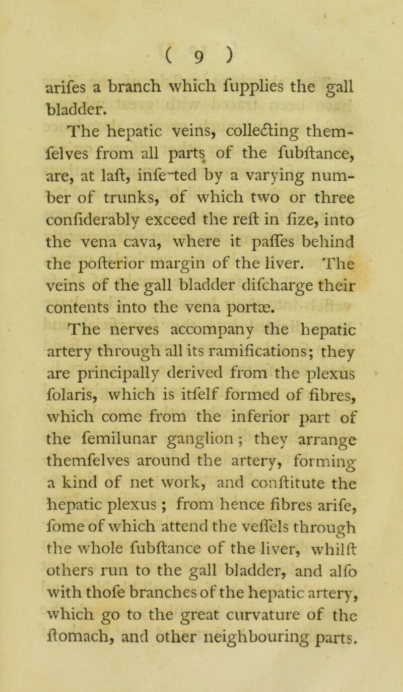 arifes a branch which fupplies the gall bladder. The hepatic veins, collecting them- felves from all parts of the fubftance, are, at laft, infected by a varying num- ber of trunks, of which two or three confiderably exceed the reft in fize, into the vena cava, where it paffes behind the pofterior margin of the liver. The veins of the gall bladder difcharge their contents into the vena portae. The nerves accompany the hepatic artery through all its ramifications; they are principally derived from the plexus folaris, which is itfelf formed of fibres, which come from the inferior part of the femilunar ganglion ; they arrange themfelves around the artery, forming a kind of net work, and conflitute the hepatic plexus; from hence fibres arife, fome of which attend the vefTels through the whole fubftance of the liver, whilft others run to the gall bladder, and alfo with thofe branches of the hepatic artery, which go to the great curvature of the ftomach, and other neighbouring parts.