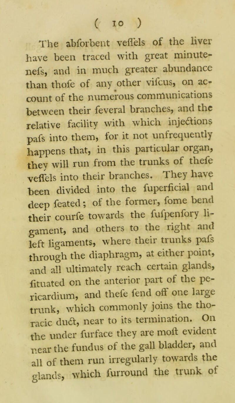 The abforbent veflels of the liver have been traced with great minute- nefsj and in much greater abundance than thofe of any other vifeus, on ac- count of the numerous communications between their feveral branches, and the relative facility with which injections pafs into them, for it not unfrequently happens that, in this particular organ, they will run from the trunks of thefe veflels into their branches. They have been divided into the fuperficial and deep feated; of the former, fome bend their courfe towards the fufpenfory li- gament, and others to the right and left ligaments, where their trunks pafs through the diaphragm, at either point, and all ultimately reach certain glands, fituated on the anterior part oi the pe- ricardium, and thefe fend off one large trunk, which commonly joins the tho- racic dudt, near to its termination. On the under furface they are molt evident near the fundus of the gall bladder, and all of them run irregularly towards the glands, which furround the trunk of