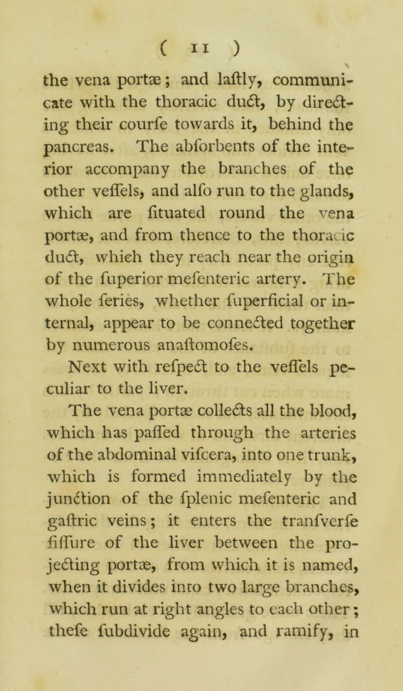 the vena portae; and laftly, communi- cate with the thoracic duCt, by direct- ing their courfe towards it, behind the pancreas. The abforbents of the inte- rior accompany the branches of the other veffels, and alfo run to the glands, which are fituated round the vena portae, and from thence to the thoracic duCt, which they reach near the origin of the fuperior mefenteric artery. The whole feries, whether fuperficial or in- ternal, appear to be connected together by numerous anaftomofes. Next with refpeCt to the veffels pe- culiar to the liver. The vena portae collects all the blood, which has paffed through the arteries of the abdominal vifcera, into one trunk, which is formed immediately by the junction of the fplenic mefenteric and gaftric veins; it enters the tranfverfe fiffure of the liver between the pro- jecting portae, from which it is named, when it divides into two large branches, which run at right angles to each other; thefe fubdivide again, and ramify, in