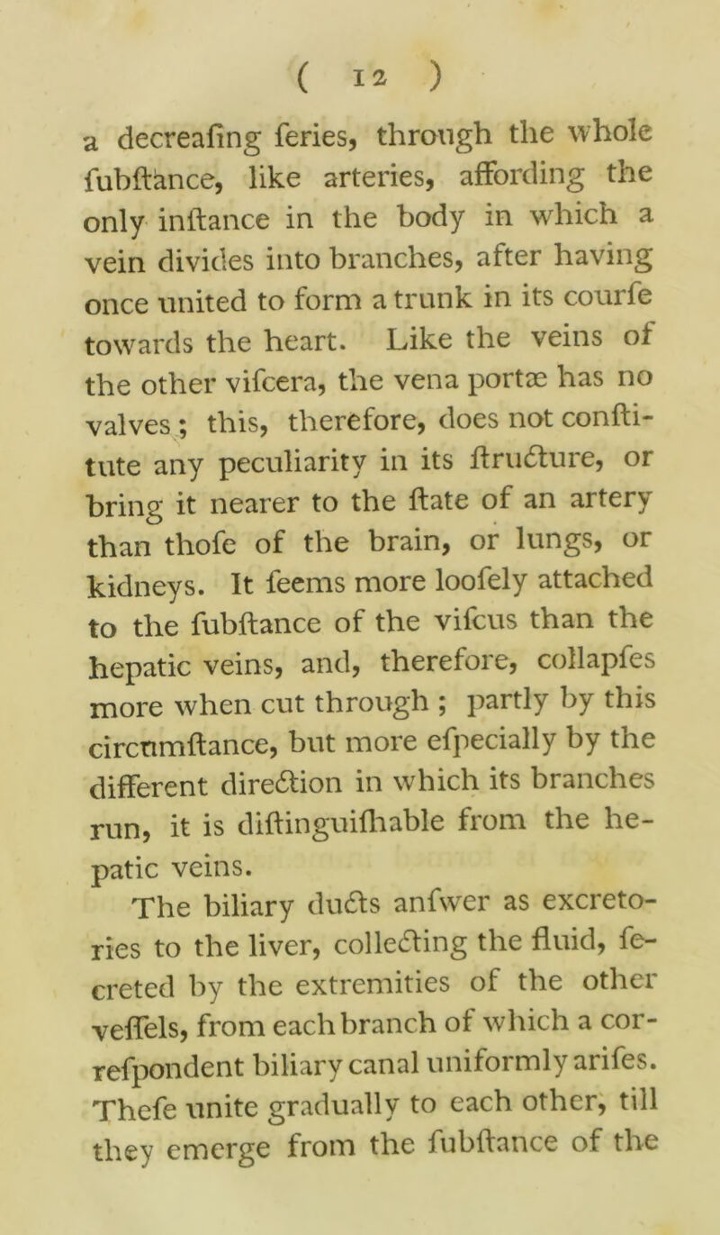 a decreafing feries, through the whole fubftance, like arteries, affording the only inftance in the body in which a vein divides into branches, after having once united to form a trunk in its courfe towards the heart. Like the veins of the other vifcera, the vena portae has no valves ; this, therefore, does not confti- tute any peculiarity in its ftrudture, or bring it nearer to the ftate of an artery than thofe of the brain, or lungs, or kidneys. It feems more loofely attached to the fubftance of the vifcus than the hepatic veins, and, therefore, collapfes more when cut through ; partly by this circtimftance, but more efpecially by the different direction in which its branches run, it is diftinguifhable from the he- patic veins. The biliary ducfts anfwer as excreto- ries to the liver, collecfting the fluid, fe- creted by the extremities of the other veflels, from each branch of which a cor- refpondent biliary canal uniformly arifes. Thefe unite gradually to each other, till they emerge from the fubftance of the