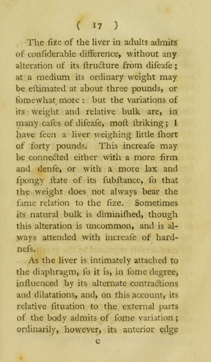 The fize of the liver in adults admits of confiderable difference, without any alteration of its ftruCture from difeafe; at a medium its ordinary weight may be eftimated at about three pounds, or fomewhat more : but the variations of its weight and relative bulk are, in many cafes of difeafe, moft ftriking; I have feen a liver weighing little fhort of forty pounds. This increafe may be connected either with a more firm and denfe, or with a more lax and fpongy ftate of its fubftance, fo that the weight does not always bear the fame relation to the fize. Sometimes its natural bulk is diminifhed, though this alteration is uncommon, and is al- ways attended with increafe of hard- nefs. As the liver is intimately attached to the diaphragm, fo it is, in lome degree, influenced by its alternate contractions and dilatations, and, on this account, its relative fituation to the external parts of the body admits of fome variation ; ordinarily, however, its anterior edge c