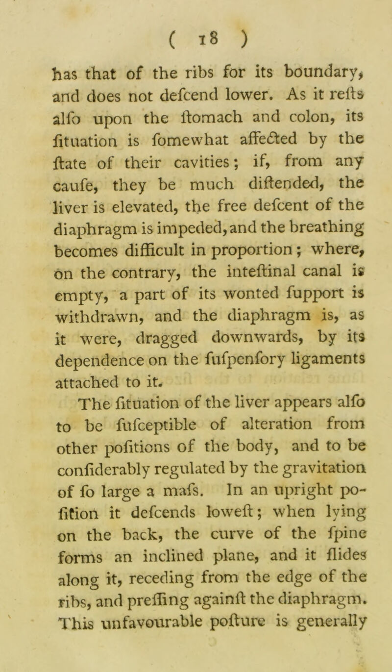 has that of the ribs for its boundary* and does not defcend lower. As it reifs alfo upon the ifomach and colon, its jdtuation is fomewhat affected by the ftate of their cavities; if, from any caufe, they be much diftended, the liver is elevated, the free defcent of the diaphragm is impeded,and the breathing becomes difficult in proportion ; where, on the contrary, the inteftinal canal is empty, a part of its wonted fupport is withdrawn, and the diaphragm is, as it were, dragged downwards, by its dependence on the fufpenfory ligaments attached to it. The fituation of the liver appears alfo to be fufceptible of alteration from other politicos of the body, and to be confiderably regulated by the gravitation of fo large a mafs. In an upright po- fition it defcends lowed:; when lying on the back, the curve of the fpine forms an inclined plane, and it flides along it, receding from the edge of the ribs, and prelfing againft the diaphragm. This unfavourable pofture is generally