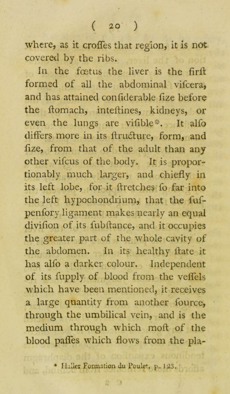 where, as it croffes that region, it is not, covered by the ribs. In the foetus the liver is the firff formed of all the abdominal vifcera, and has attained confiderable lize before the flomach, inteffines, kidneys, or even the lungs are vifible*. It alfo differs more in its ftru£ture, form, and lize, from that of the adult than any other vifcus of the body. It is propor- tionably much larger, and chiefly in its left lobe, for it If retches fo far into the left hypochondrium, that the fuf- penfory ligament makes nearly an equal divifion of its fubffance, and it occupies the greater part of the whole cavity of the abdomen. In its healthy Ifate it has alfo a darker colour. Independent of its fupply of blood from the velfels which have been mentioned, it receives a large quantity from another fource, through the umbilical vein, and is the medium through which molt of the blood palfes which flows from the pla- * Ilu.Iler Formation du Poulet, p.. 1-23.