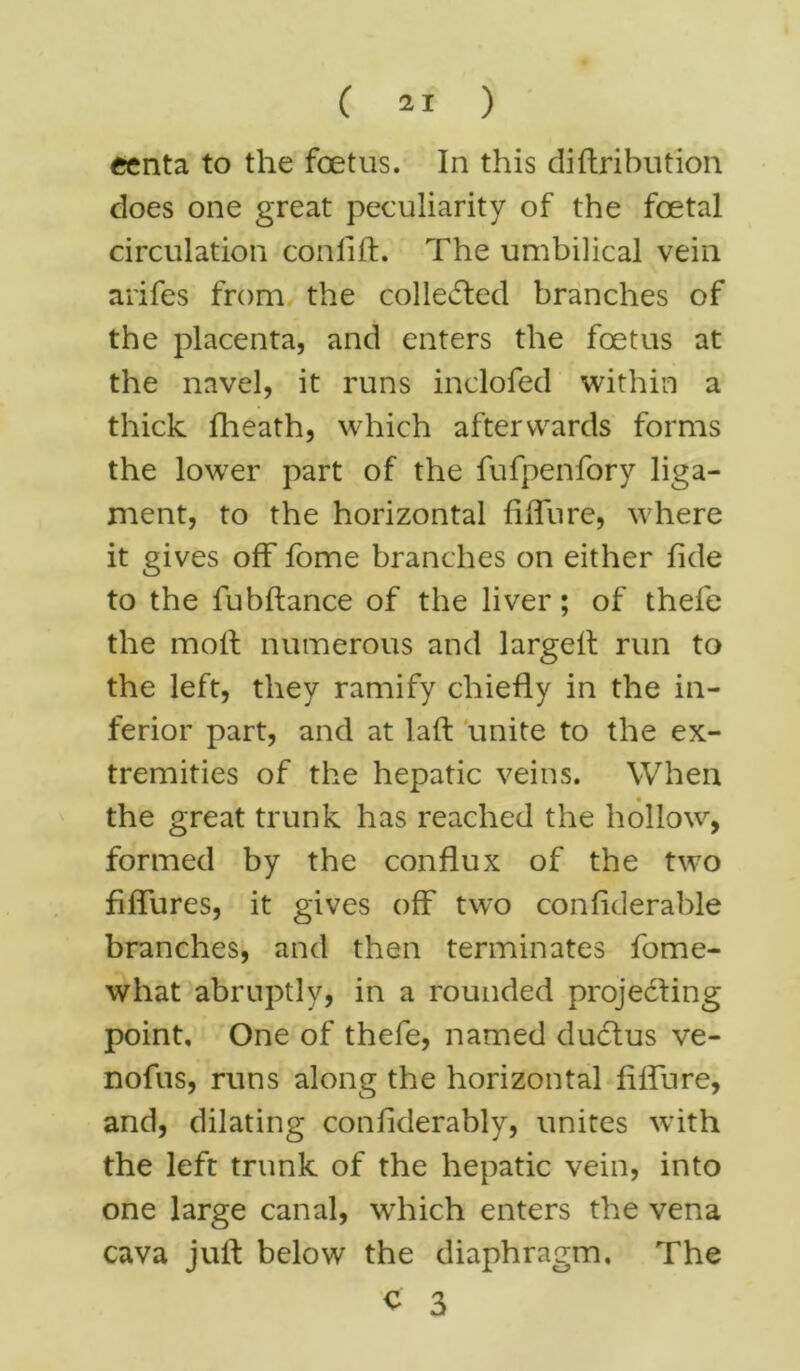 eenta to the foetus. In this diftribution does one great peculiarity of the foetal circulation conlift. The umbilical vein arifes from the collected branches of the placenta, and enters the foetus at the navel, it runs inclofed within a thick fheath, which afterwards forms the lower part of the fufpenfory liga- ment, to the horizontal fiffure, where it gives off fome branches on either fide to the fubftance of the liver; of thefe the molt numerous and largelt run to the left, they ramify chiefly in the in- ferior part, and at laft unite to the ex- tremities of the hepatic veins. When the great trunk has reached the hollow, formed by the conflux of the two fiffures, it gives off two confiderable branches, and then terminates fome- what abruptly, in a rounded projecting point. One of thefe, named ductus ve- nofus, runs along the horizontal fiffure, and, dilating confiderably, unites with the left trunk of the hepatic vein, into one large canal, which enters the vena cava juft below the diaphragm. The