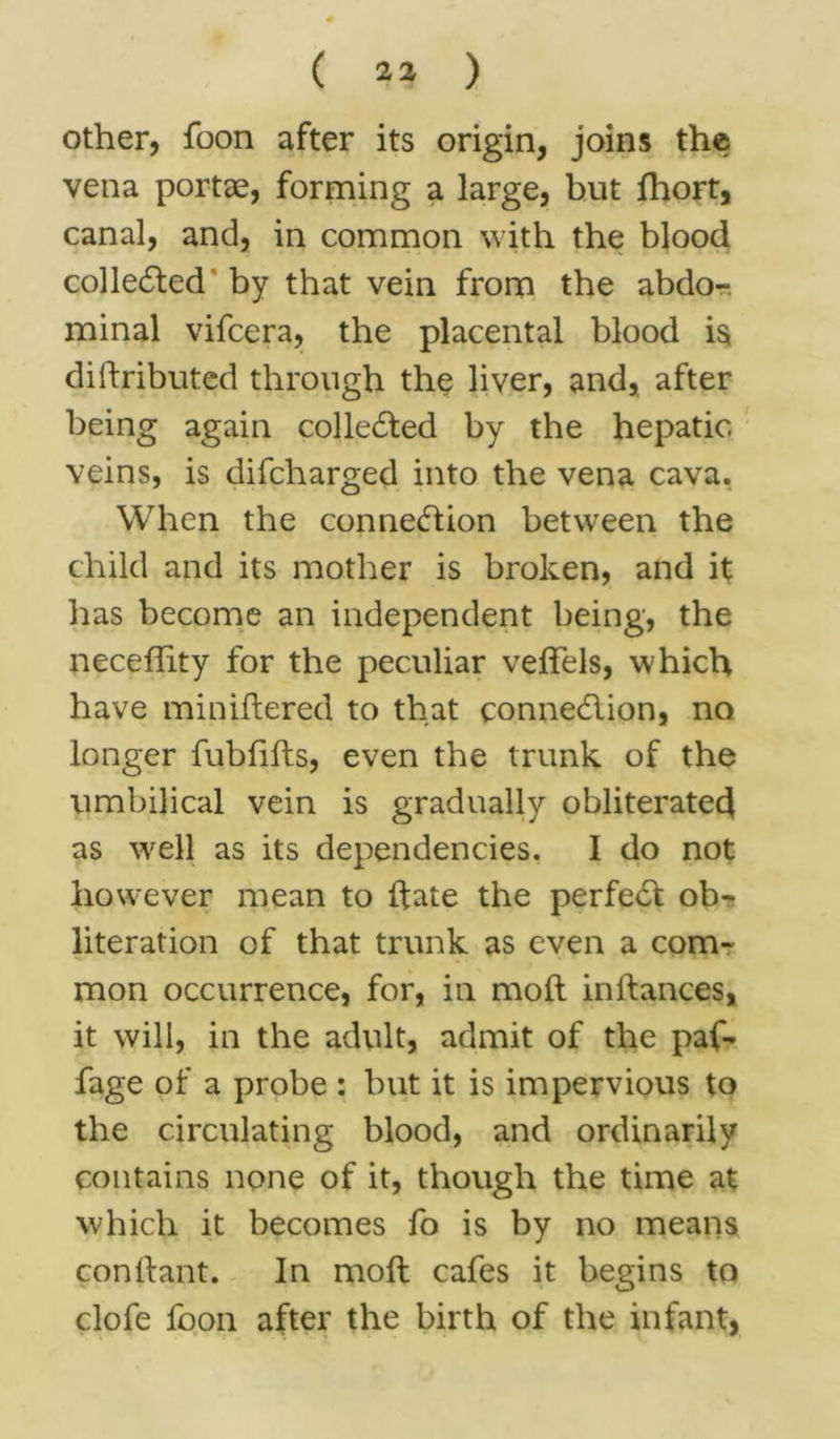 ( 21 ) other, foon after its origin, joins the vena portae, forming a large, but Short, canal, and, in common with the blood collected by that vein from the abdo- minal vifcera, the placental blood is distributed through the liver, and, after being again collected by the hepatic veins, is difcharged into the vena cava. When the connection between the child and its mother is broken, and it has become an independent being, the neceffity for the peculiar veffels, which have minidered to that connection, no longer fubfifts, even the trunk of the umbilical vein is gradually obliterated as wrell as its dependencies. I do not however mean to date the perfect ob- literation of that trunk as even a com- mon occurrence, for, in mod indances, it will, in the adult, admit of the paf- fage of a probe : but it is impervious to the circulating blood, and ordinarily contains none of it, though the time at which it becomes fo is by no means condant. In mod cafes it begins to clofe foon after the birth of the infant,