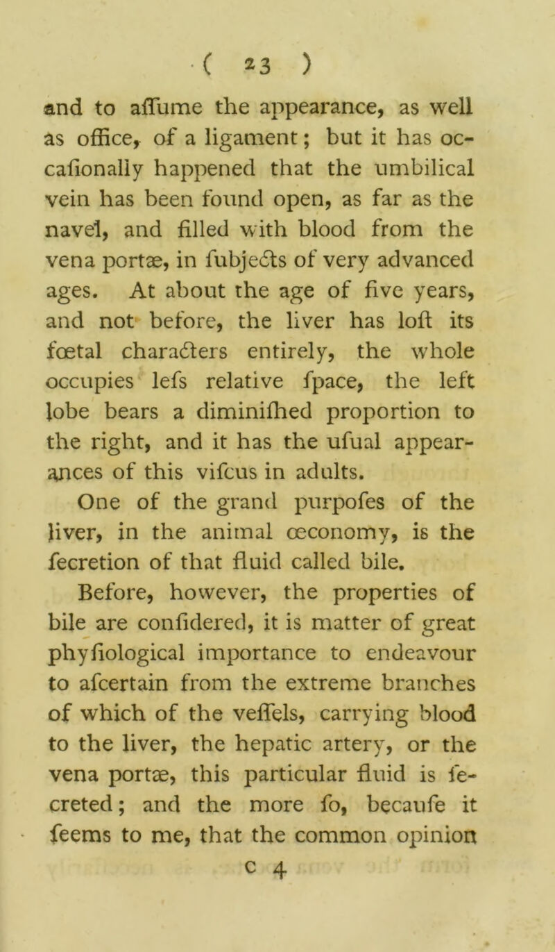 and to a flume the appearance, as well as office, of a ligament; but it has oc- cafionaliy happened that the umbilical vein has been found open, as far as the navel, and filled with blood from the vena portae, in lubjedts of very advanced ages. At about the age of five years, and not before, the liver has loft its foetal charadters entirely, the whole occupies lefs relative fpace, the left lobe bears a diminifhed proportion to the right, and it has the ufual appear- ances of this vifcus in adults. One of the grand purpofes of the liver, in the animal ceconomy, is the fecretion of that fluid called bile. Before, however, the properties of bile are confidered, it is matter of great phyfiological importance to endeavour to afcertain from the extreme branches of which of the veflels, carrying blood to the liver, the hepatic artery, or the vena portte, this particular fluid is le- creted; and the more fo, becaufe it feems to me, that the common opinion
