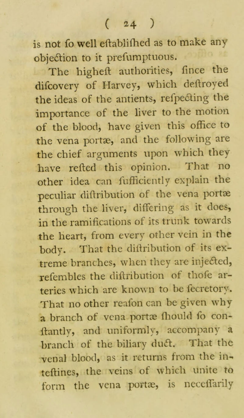 is not fo well eftablifhed as to make any obje&ion to it prefumptuous. The higheft authorities, fince the difcovery of Harvey, which deftroyed the ideas of the antients, refpe&ing the importance of the liver to the motion of the blood, have given this office to the vena portae, and the following are the chief arguments upon which they have refted this opinion. That no other idea can fufficiently explain the peculiar diftribution of the vena portae through the liver, differing as it does, in the ramifications of its trunk towards the heart, from every other vein in the body. That the diftribution of its ex- treme branches, when they are injected, refembles the diftribution of thofe ar- teries which are known to be fecretorv. That no other reafon can be given why a branch of vena portae fhould fo con- ftantlv, and uniformly, accompany a branch of the biliary duff. That the venal blood, as it returns from the in- teftines, the veins of which unite to form the vena portae, is neceflarily