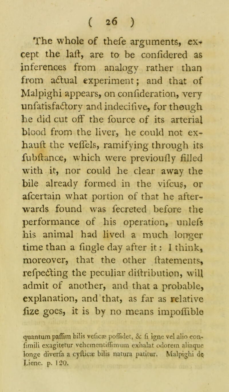 The whole of thefe arguments, ex-> cept the lalf, are to be confidered as inferences from analogy rather than from adfual experiment; and that of Malpighi appears, on confideration, very unfatis factory and indecilive, for though he did cut off the fource of its arterial blood from the liver, he could not ex- hauft the veffels, ramifying through its fubftance, which were previoufly filled with it, nor could he clear away the bile already formed in the vifcus, or afcertain what portion of that he after- wards found was fecreted before the performance of his operation, unlefs his animal had lived a much longer time than a fingle day after it: 1 think, moreover, that the other ftatements, refpe&ing the peculiar dilfribution, will admit of another, and that a probable, explanation, and that, as far as relative fize goes, it is by no means impoflible quantum paffim bills veficac poflklet, &c fi igne vel alio con- fimili exagitetur vehementiffimuin exhalat odorein aliaque longc diverfa a cydicaj bilis natura patitur. Malpighi dc Lienc. p. 1 20.