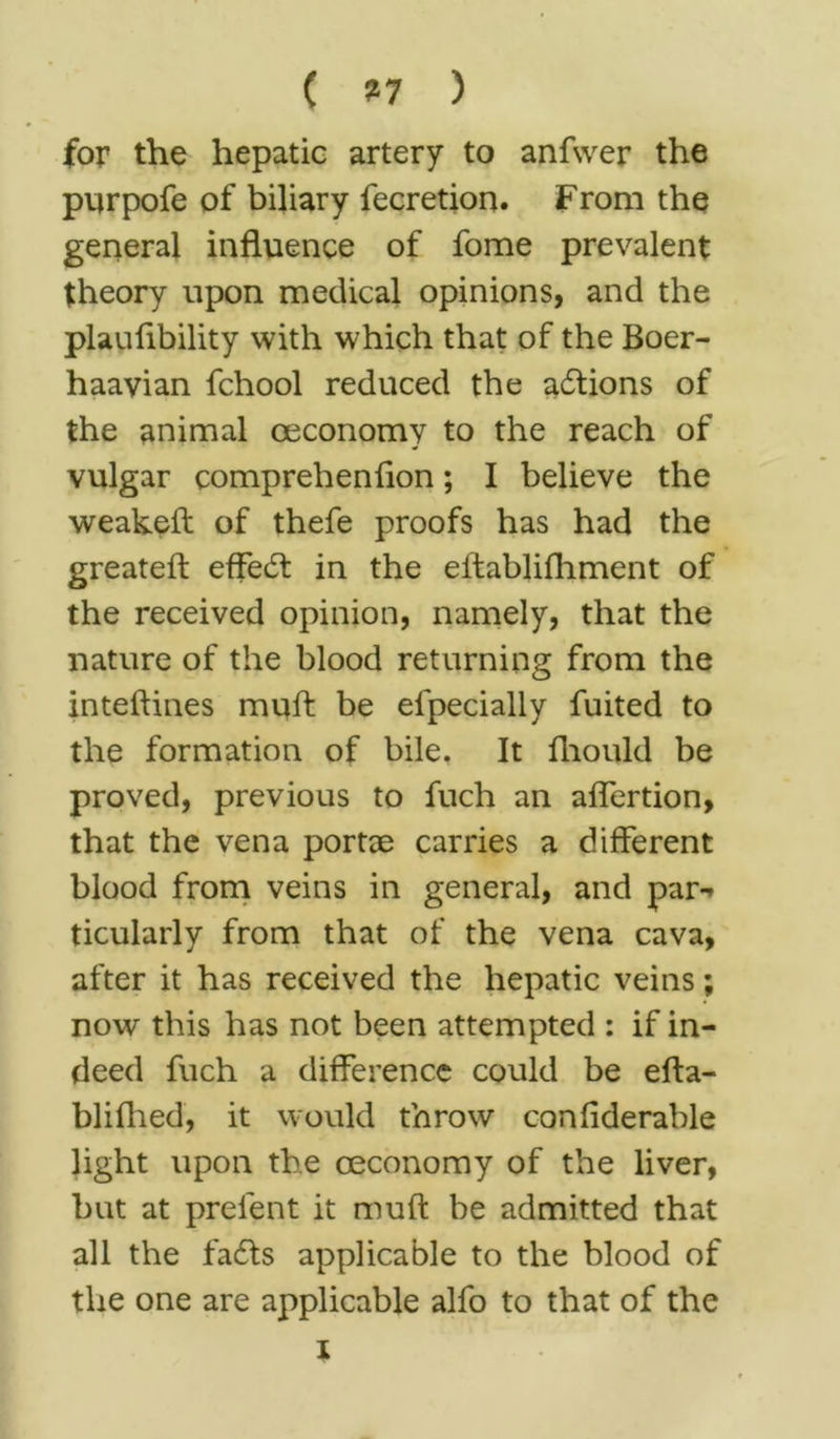 ( ?7 ) for the hepatic artery to anfwer the purpofe of biliary fecretion. From the general influence of fome prevalent theory upon medical opinions, and the plauflbility with which that of the Boer- haavian fchool reduced the actions of the animal ceconomy to the reach of vulgar comprehenflon; I believe the weakeft of thefe proofs has had the greateft effect in the eifablifhment of the received opinion, namely, that the nature of the blood returning from the inteftines mqft be elpecially fuited to the formation of bile. It fhould be proved, previous to fuch an aflertion, that the vena portae carries a different blood from veins in general, and par-* ticularly from that of the vena cava, after it has received the hepatic veins; now this has not been attempted : if in- deed fuch a difference could be efta- blilhed, it would throw conflderable light upon the ceconomy of the liver, but at prelent it muff be admitted that all the fails applicable to the blood of the one are applicable alfo to that of the i
