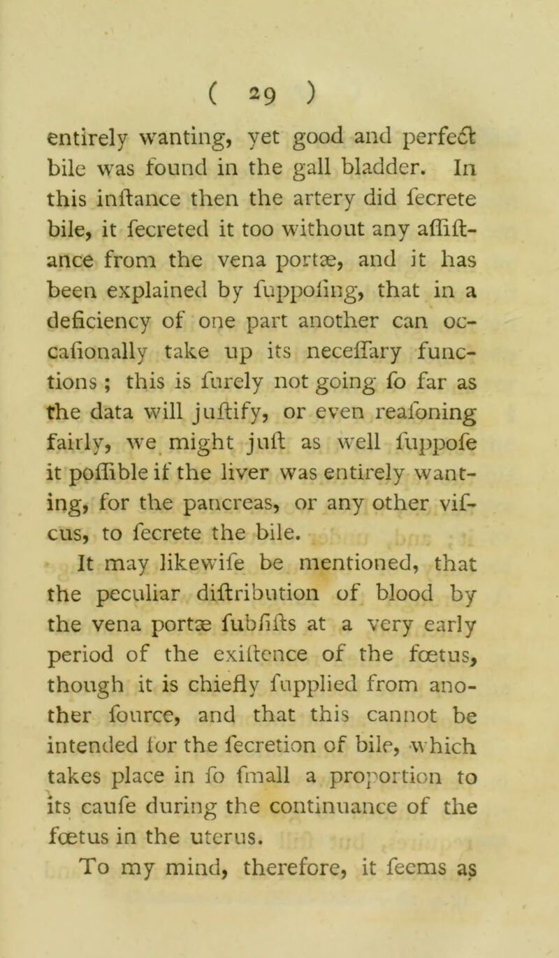 entirely wanting, yet good and perfect bile was found in the gall bladder. In this in ft a nee then the artery did fecrete bile, it fecreted it too without any affift- ance from the vena portae, and it has been explained by fuppoling, that in a deficiency of one part another can oc- caftonally take up its neceftary func- tions ; this is furely not going fo far as the data will juftify, or even reafoning fairly, we might juft as well luppofe it poftible if the liver was entirely want- ing, for the pancreas, or any other vif- cus, to fecrete the bile. It may likewife be mentioned, that the peculiar diftribution of blood by the vena portse fub/ifts at a very early period of the exiftence of the foetus, though it is chiefly fupplied from ano- ther fource, and that this cannot be intended lor the lecretion of bile, which takes place in fo fmall a proportion to its caufe during the continuance of the foetus in the uterus. To my mind, therefore, it feems as