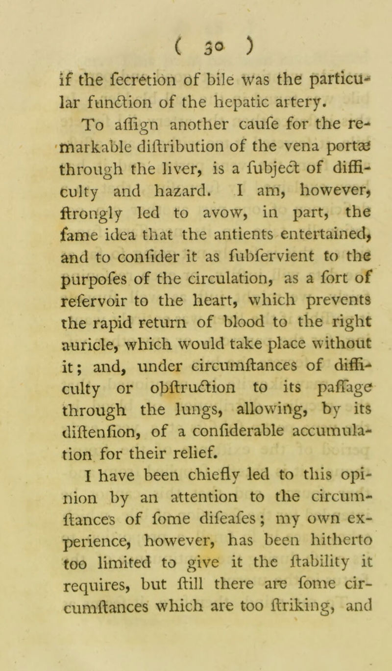 ( 3° ) if the fecretion of bile was the particle lar function of the hepatic artery. To affign another caufe for the re- markable diftribution of the vena portae through the liver, is a fubject of diffi- culty and hazard. I am, however, ftrongly led to avow, in part, the fame idea that the antients entertained, and to coniider it as fubfervient to the purpofes of the circulation, as a fort of refervoir to the heart, which prevents the rapid return of blood to the right auricle, which would take place without it; and, under circumftances of diffi- culty or obftru&ion to its paffage through the lungs, allowing, by its diftenfton, of a confiderable accumula- tion for their relief. I have been chiefly led to this opi- nion by an attention to the circum- ftances of fome difeafes; my own ex- perience, however, has been hitherto too limited to give it the liability it requires, but ftill there arc fome cir- cumftances which are too ftriking, and
