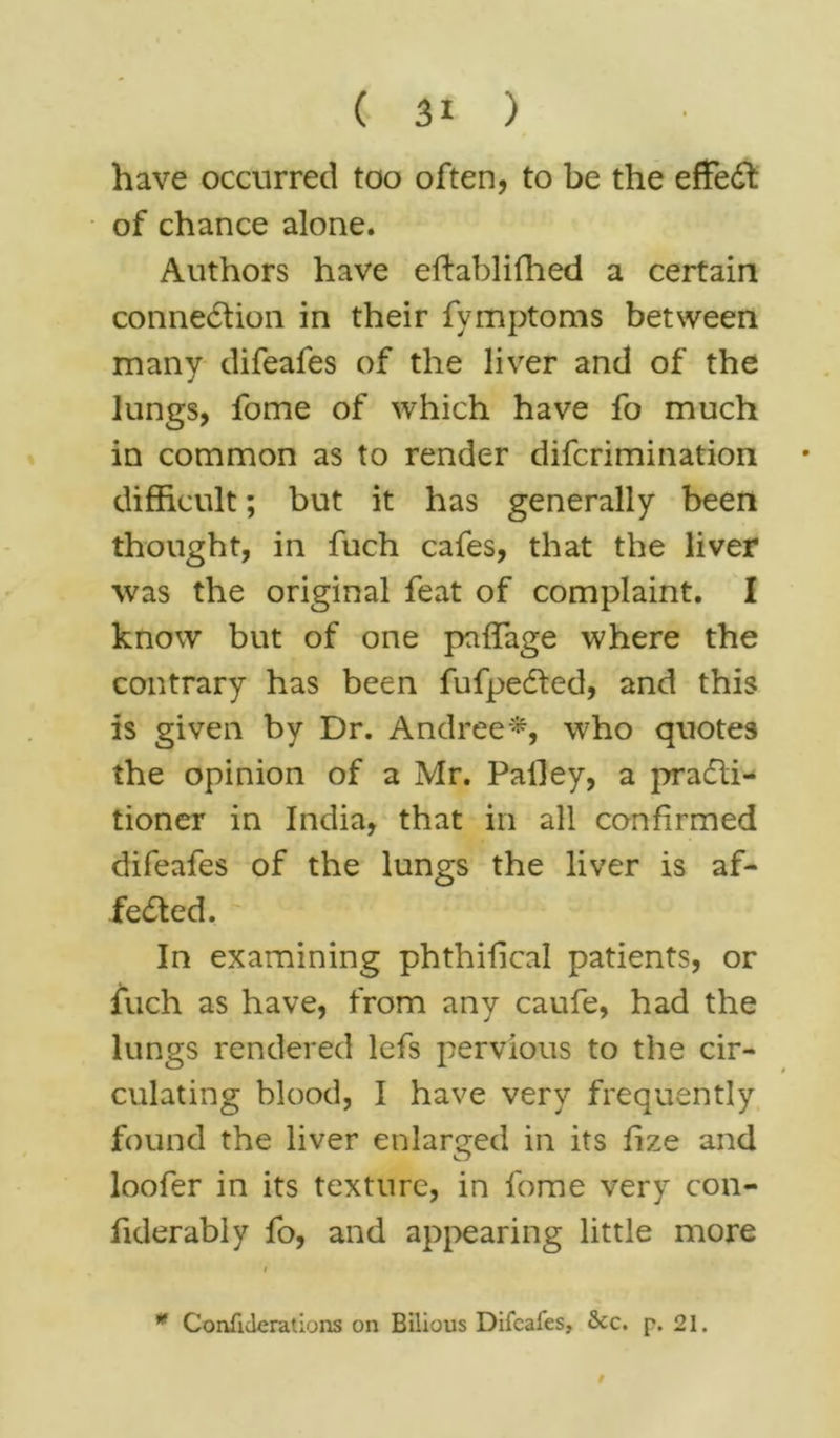 ( 3* ) have occurred too often, to be the effect of chance alone. Authors have eftablifhed a certain connection in their fymptoms between many difeafes of the liver and of the lungs, fome of which have fo much in common as to render difcrimination difficult; but it has generally been thought, in fuch cafes, that the liver was the original feat of complaint. I know but of one pnffage where the contrary has been fufpeCted, and this is given by Dr. Andree*, who quotes the opinion of a Mr. Palley, a practi- tioner in India, that in all confirmed difeafes of the lungs the liver is af- fected. In examining phthiiical patients, or fuch as have, from any caufe, had the lungs rendered lefs pervious to the cir- culating blood, I have very frequently found the liver enlarged in its fize and loofer in its texture, in fome very con- fiderably fo, and appearing little more i * Confulerations on Bilious Difeafes, <kc. p. 21. $