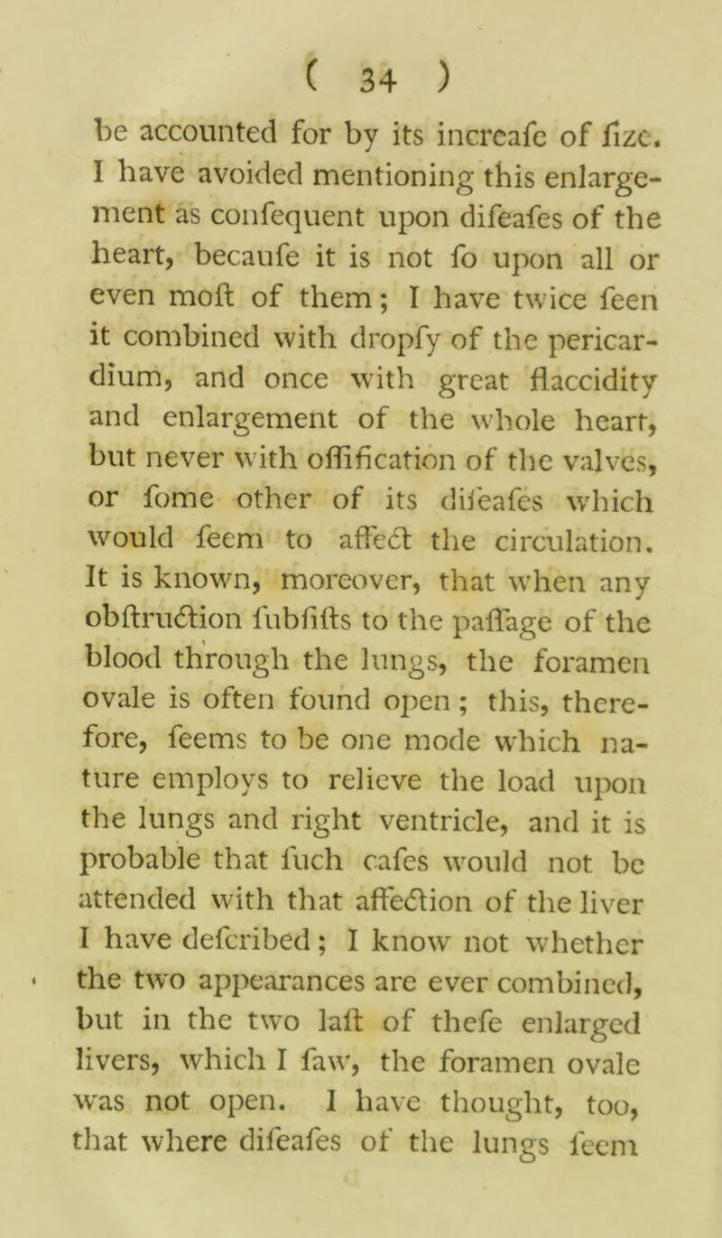 be accounted for by its increafe of llze. 1 have avoided mentioning this enlarge- ment as confequent upon difeafes of the heart, becaufe it is not fo upon all or even mod of them; I have twice feen it combined with dropfy of the pericar- dium, and once with great flaccidity and enlargement of the whole heart, but never with offification of the valves, or fome other of its difeafes which would feem to affedt the circulation. It is known, moreover, that when any obdrudtion fubfids to the paffage of the blood through the lungs, the foramen ovale is often found open; this, there- fore, feems to be one mode which na- ture employs to relieve the load upon the lungs and right ventricle, and it is probable that fuch cafes would not be attended with that affe&ion of the liver I have defcribed; I know not whether the two appearances are ever combined, but in the two lad of thefe enlarged livers, which I faw, the foramen ovale was not open. I have thought, too, that where difeafes of the lungs feem