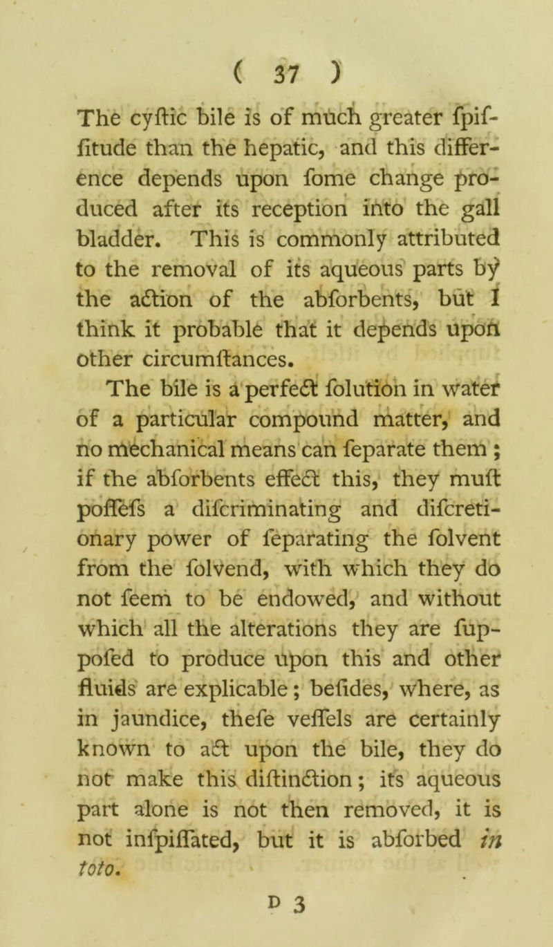 The cyftic bile is of much greater fpif- fitude than the hepatic, and this differ- » t \ f • ence depends upon fome change pro- • p duced after its reception into the gall bladder. This is commonly attributed to the removal of its aqueous parts by* the adtion of the abforbents, but I think it probable that it depends upon other circumlfances. The bile is a perfedt folution in water of a particular compound matter, and no mechanical means can feparate them ; if the abforbents effedt this, they muft poflefs a difcriminating and difcreti- onary power of feparating the folvent from the folvend, with which they do not feem to be endowed, and without which all the alterations they are fup- pofed to produce upon this and other fluids are explicable; befides, where, as in jaundice, thefe veflels are certainly known to adt upon the bile, they do not make this diftindlion; its aqueous part alone is not then removed, it is not infpiflated, but it is abforbed in toto.