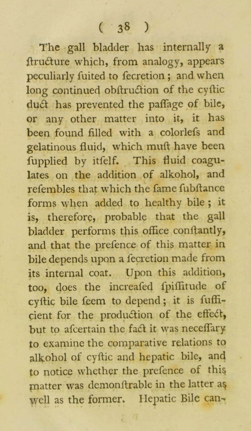 The gall bladder has internally a ftruCture which, from analogy, appears peculiarly fuited to fecretion ; and when long continued obftrudtion of the cyflic duCt has prevented the pafifage of bile, or any other matter into it, it has been found filled with a colorlefs and gelatinous fluid, which rauft have been fupplied by itfelf. This fluid coagu- lates on the addition of alkohol, and refembles that which the fame fubftance forms when added to healthy bile ; it is, therefore, probable that the gall bladder performs this office conflantly, and that the prefence of this matter in bile depends upon a fecretion made from its internal coat. Upon this addition, too, does the increafed fpiflitude of cyrtic bile feem to depend; it is fuffi- cient for the production ot the efFeCt, but to afcertain the faCt it was neceflary to examine the comparative relations to alkohol of cyftic and hepatic bile, and to notice whether the prefence of this matter was demonftrable in the latter a$ well as the former. Hepatic Bile can-