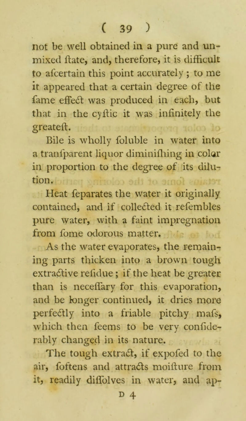 not be well obtained in a pure and un- mixed Bate, and, therefore, it is difficult to afcertain this point accurately ; to me it appeared that a certain degree of the fame effect was produced in each, but that in the cyffic it was infinitely the greateft. Bile is wholly foluble in water into a tranlparent licjuor diminifhing in color in proportion to the degree of its dilu- tion. Heat feparates the water it originally contained, and if collected it refembles pure water, with a faint impregnation from fome odorous matter. As the water evaporates, the remain- ing parts thicken into a brown tough extractive re lid ue ; if the heat be greater than is neceffary for this evaporation, and be longer continued, it dries more perfectly into a friable pitchy mafs, which then feems to be very confide- rably changed in its nature. The tough extract, if expofed to the air, foftens and attracts moiflure from it, readily diffolves in water, and ap-