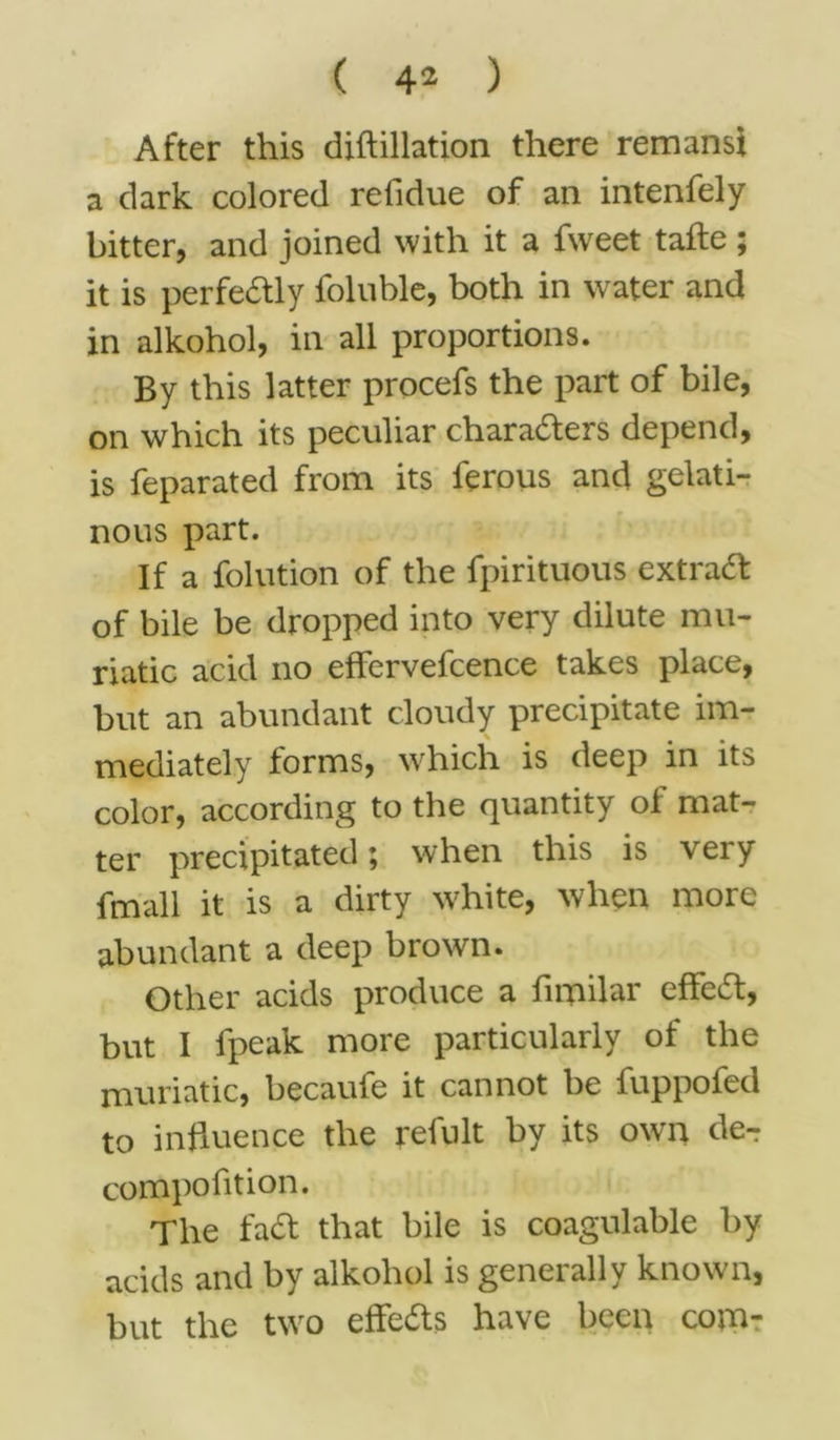 After this diftillation there remans} a dark colored refidue of an intenfely bitter, and joined with it a fweet tafie ; it is perfectly foluble, both in water and in alkohol, in all proportions. By this latter procefs the part of bile, on which its peculiar characters depend, is feparated from its ferous and gelati- nous part. If a folution of the fpirituous extra# of bile be dropped into very dilute mu- riatic acid no effervefcence takes place, but an abundant cloudy precipitate im- mediately forms, which is deep in its color, according to the quantity ol mat- ter precipitated; when this is very fmall it is a dirty white, when more abundant a deep brown. Other acids produce a firpilar effe#, but I fpeak more particularly of the muriatic, becaufe it cannot be fuppofed to influence the refult by its own de-r compofition. The fa# that bile is coagulable by acids and by alkohol is generally known, but the two effe#s have been com-