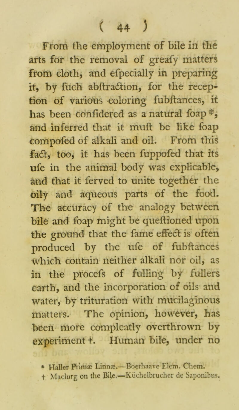 From the employment of bile in the arts for the removal of greafy matters from cloth, and efpecially in preparing it, by fuch abftradtion, for the recep- tion of various coloring fubftances, it has been confidered as a natural foap and inferred that it muft be like foap compofed of alkali and oil. From this fatft, too, it has been fuppofed that its ufe in the animal body was explicable, and that it lerved to unite together the oily and aqueous parts of the food. The accuracy of the analogy between bile and foap might be queftioned upon the ground that the fame effect is often produced by the ufe of fubftances which contain neither alkali nor oil, as in the procefs of fulling by fullers earth, and the incorporation of oils and water, by trituration with mucilaginous matters. The opinion, however, has been more compleatly overthrown by experiment t. Human bile, under no * Haller Primae Linnas.—Boerhaavc Elcm. Chem. t Maclurg on the Bile.—Kiichelbrucher dc Saponibus.