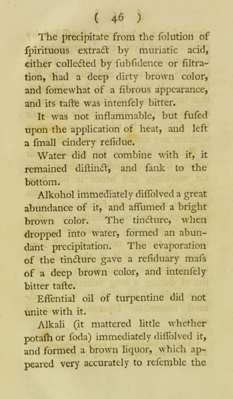 The precipitate from the folution of fpirituous extradt by muriatic acid, either collected by fubfidence or filtra- tion, had a deep dirty brown color, and fomewhat of a fibrous appearance, and its tafre was intenfely bitter. It was not inflammable, but fufed upon the application of heat, and left a fmall cindery refidue. Water did not combine with it, it remained diflindl, and fank to the bottom. Alkohol immediately difTolved a great abundance of it, and affumed a bright brown color. The tindhire, when dropped into water, formed an abun- dant precipitation. The evaporation of the tin&ure gave a refiduary mafs of a deep brown color, and intenfely bitter tafte. Effential oil of turpentine did not unite with it. Alkali (it mattered little whether potafli or foda) immediately difTolved it, and formed a brown liquor, which ap- peared very accurately to refemble the