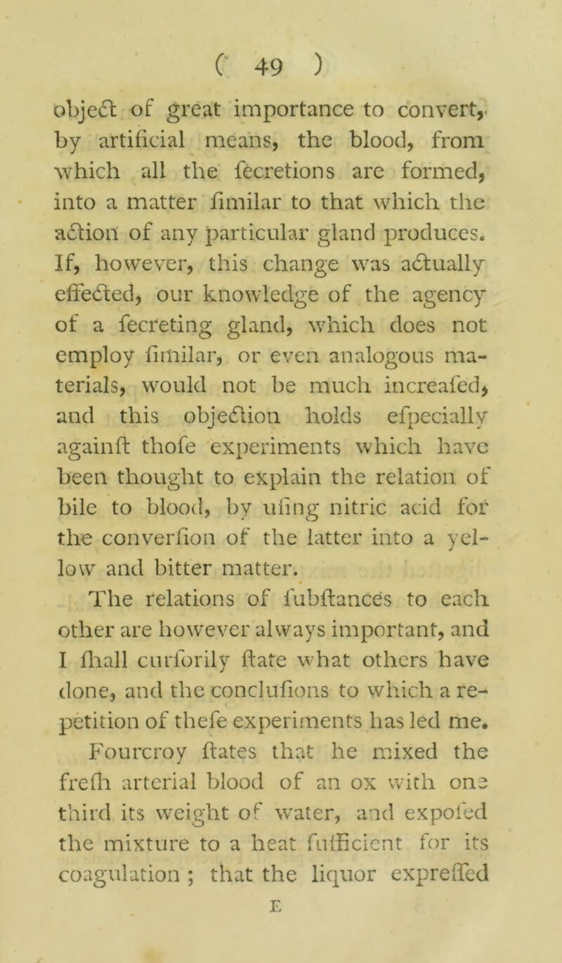 object of great importance to convert, by artificial means, the blood, from which all the fecretions are formed, into a matter fimilar to that which the action of any particular gland produces. If, however, this change was adtually effected, our knowledge of the agency of a fecreting gland, which does not employ fimilar, or even analogous ma- terials, would not be much increafed, and this objection holds efpecially againft thofe experiments which have been thought to explain the relation of bile to blood, by ufing nitric acid for the converfion of the latter into a vel- j low and bitter matter. The relations of fubftances to each other are however always important, and I fliall curforily ftate what others have done, and the conclufions to which a re- petition of thefe experiments has led me. Fourcroy ftates that he mixed the frefh arterial blood of an ox with one third its weight of water, and expoled the mixture to a heat fufficient for its coagulation ; that the liquor expreffed E