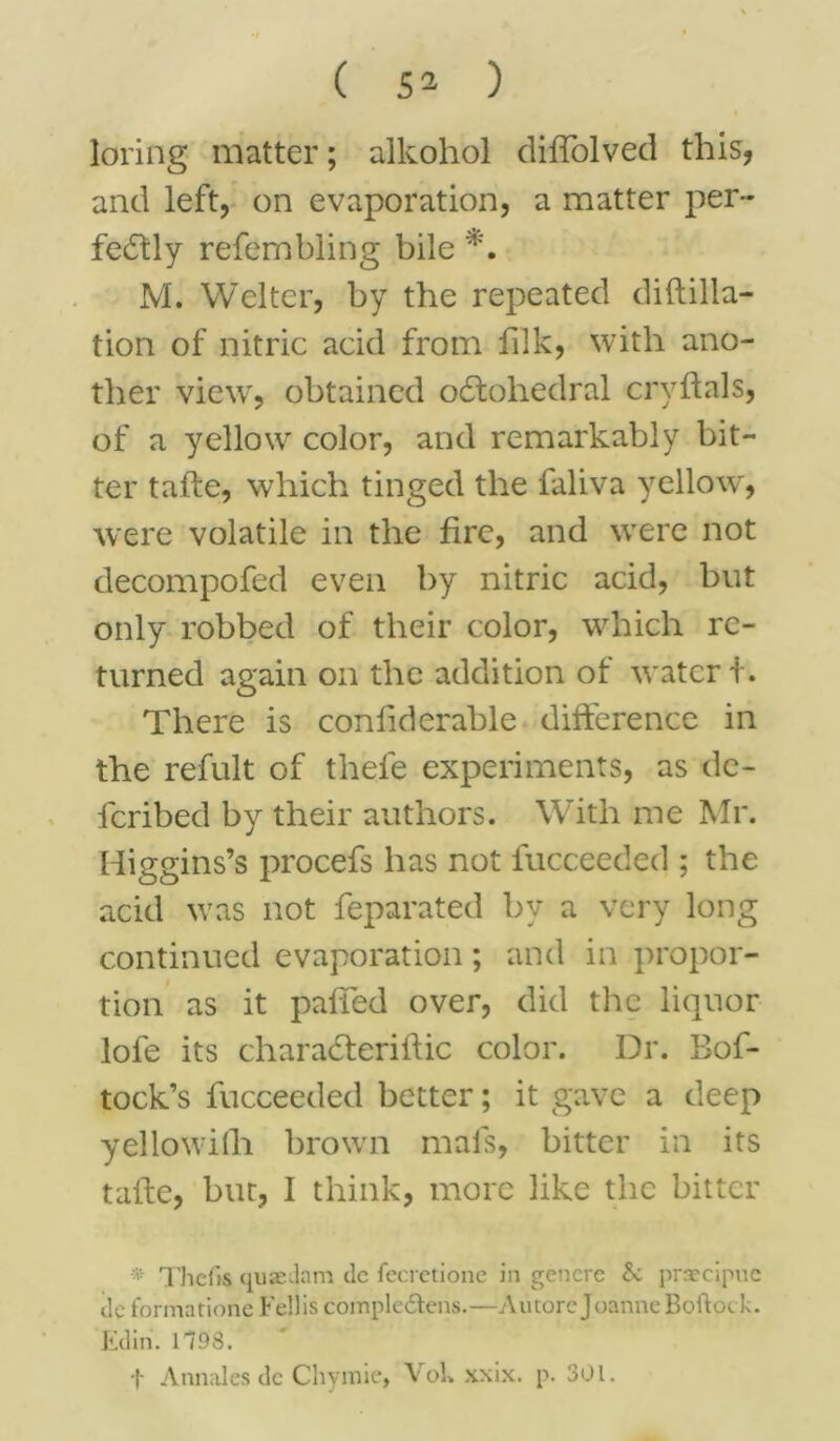 loring matter; alkohol diffolved this, and left, on evaporation, a matter per- fectly refembling bile M. Welter, by the repeated diftilla- tion of nitric acid from lilk, with ano- ther view, obtained oCtohedral crvftals, of a yellow color, and remarkably bit- ter tafte, which tinged the faliva yellow, were volatile in the fire, and were not decompofed even by nitric acid, but only robbed of their color, which re- turned again on the addition of water f. There is conliderable difference in the refult of thefe experiments, as dc- icribed by their authors. With me Mr. Higgins’s procefs has not fucceeded ; the acid was not feparated by a very long continued evaporation; and in propor- tion as it paffed over, did the liquor lofe its characferiftic color. Dr. Bof- tock’s fucceeded better; it gave a deep yellowith brown mals, bitter in its tafte, but, I think, more like the bitter * Thefts quae dam clc fecretione in gencre praecipue tic formationc Fellis comple&ens.—A more Joanne Boftock. Etlin. 1198. f Annales de Chymie, VoU xxix. p. 301.