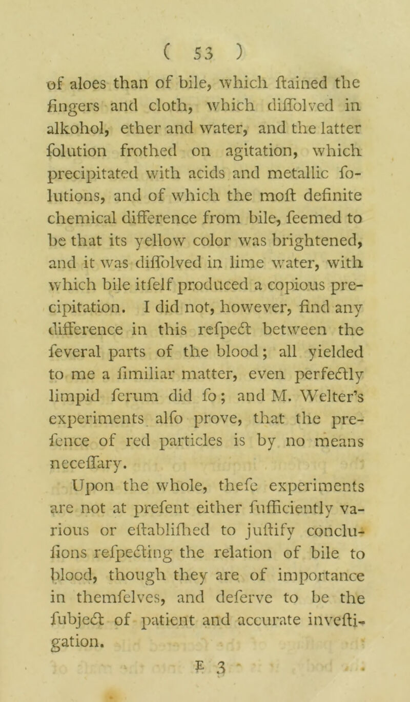 of aloes than of bile, which flamed the fingers and cloth, which difTolved in alkohol, ether and water, and the latter folution frothed on agitation, which precipitated with acids and metallic fo- lutions, and of which the mofl definite chemical difference from bile, feemed to be that its yellow color wras brightened, and it was difTolved in lime water, with w hich bile itfelf produced a copious pre- cipitation. I did not, however, find any difference in this refpeft between the feveral parts of the blood; all yielded to me a limiliar matter, even perfectly limpid fcrum did fo; and M. Welter’s experiments alfo prove, that the pre- fence of red particles is by no means neceffary. Upon the whole, thefe experiments are not at prefent either fufficiently va- rious or eftablifhed to juflify conclu- iions refpedting the relation of bile to blood, though they are of importance in themfelves, and deferve to be the fubje6l of patient and accurate invefti- gation. f 3 '