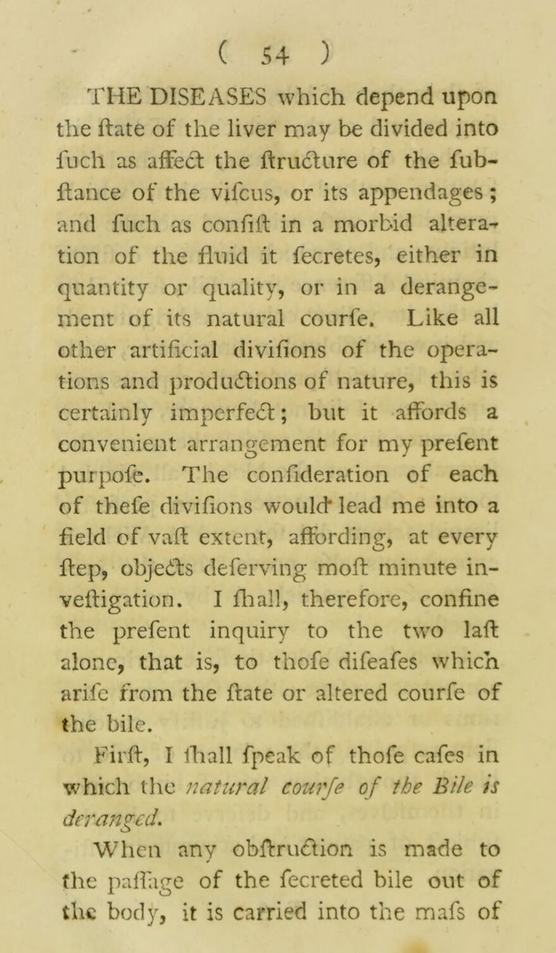 THE DISEASES which depend upon the hate of the liver may be divided into inch as affect the ftruclure of the fub- fiance of the vifcus, or its appendages; and fnch as con fill in a morbid altera- tion of the fluid it fecretes, either in quantity or quality, or in a derange- ment of its natural courfe. Like all other artificial divifions of the opera- tions and productions of nature, this is certainly im per fed; but it affords a convenient arrangement for my prefent purpofe. The confideration of each of thefe divifions would* lead me into a field of vaft extent, affording, at every ffep, objects deferving mofl minute in- veftigation. I fhall, therefore, confine the prefent inquiry to the two laft alone, that is, to thofe difeafes which arife from the ftate or altered courfe of the bile. Firff, I lhall fpeak of thofe cafes in which the natural courfe of the Bile is deranged. When any obftru&ion. is made to j the paffage of the fecreted bile out of the body, it is carried into the mafs of