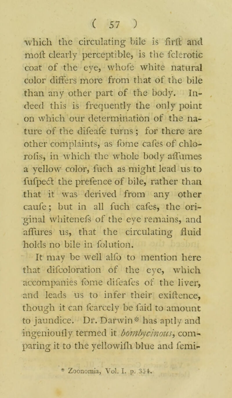 which the circulating bile is firft and mod clearly perceptible, is the iclerotic coat of the eye, whole white natural color differs more from that of the bile than any other part of the body. In- deed this is frequently the only point on which our determination of the na- ture of the difeafe turns; for there are other complaints, as feme cafes of chlo- rolls, in which the whole body afTumes a yellow color, fuch as might lead us to fufpedt the prefence of bile, rather than that it was derived from any other caufe; but in all fuch cafes, the ori- ginal whitenefs of the eye remains, and allures us, that the circulating fluid holds no bile in folution. It may be well alfo to mention here that difcoloration of the eye, which accompanies fome difeafes of the liver, and leads us to infer their exigence, though it can fcarcely be faid to amount to jaundice. Dr. Darwin* has aptly and ingenioully termed it bombycinous, com- paring it to the yellowifh blue and femi- * Zoonomia, Vol. I. p. 3j±.