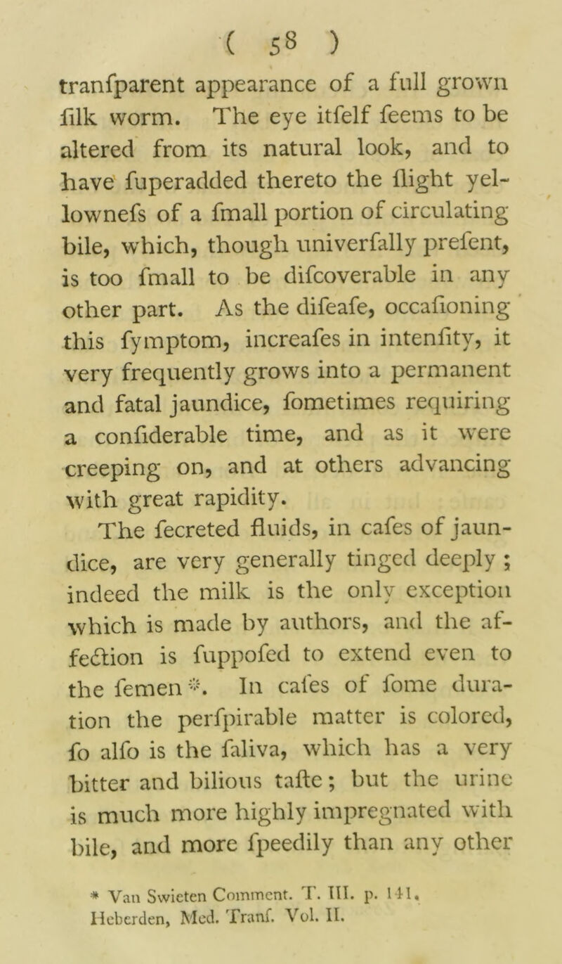 tranfparent appearance of a full grown filk worm. The eye itfelf feems to be altered from its natural look, and to have fuperadded thereto the llight yel- lownefs of a fmall portion of circulating- bile, which, though univerfally prefent, is too fmall to be difcoverable in any other part. As the difeafe, occasioning this fymptom, increafes in inteniity, it very frequently grows into a permanent and fatal jaundice, fometimes requiring a confiderable time, and as it were creeping on, and at others advancing with great rapidity. The fecreted fluids, in cafes of jaun- dice, are very generally tinged deeply ; indeed the milk is the only exception which is made by authors, and the af- fection is fuppofed to extend even to the lemen *. In cafes of fome dura- tion the perfpirable matter is colored, fo alfo is the faliva, which has a very bitter and bilious tafte; but the urine is much more highly impregnated with bile, and more fpeedily than any other * Van Svvieten Comment. T. III. p. 141, Iieberden, Med. Tranf. Vol. II.