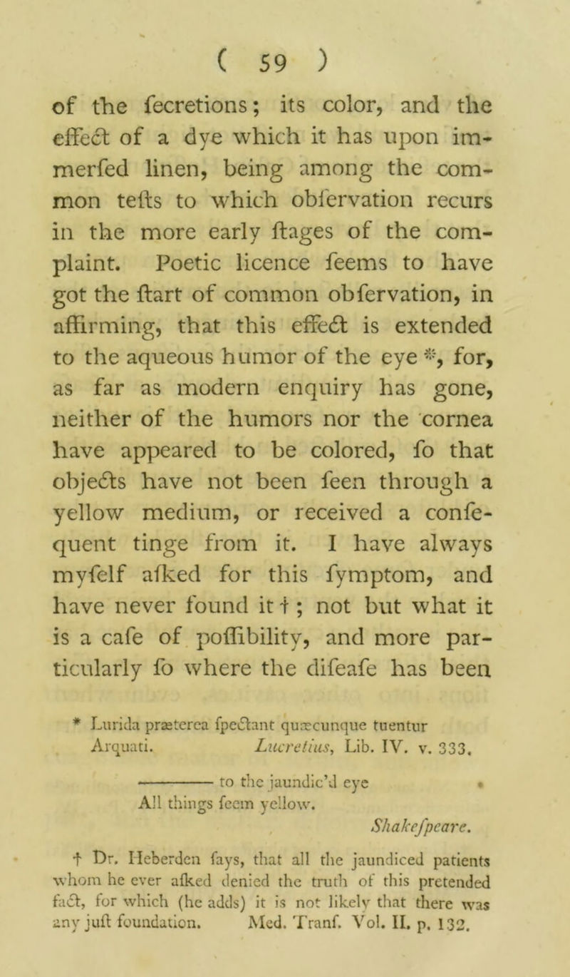 of the fecretions; its color, and the effect of a dye which it has upon im- merfed linen, being among the com- mon tefts to which obfervation recurs in the more early ftages of the com- plaint. Poetic licence feems to have got the ftart of common obfervation, in affirming, that this effect is extended to the aqueous humor of the eye *, for, as far as modern enquiry has gone, neither of the humors nor the cornea have appeared to be colored, fo that objects have not been feen through a yellow medium, or received a confe- quent tinge from it. I have always myfelf atked for this fymptom, and have never found it i ; not but what it is a cafe of poffibility, and more par- ticularly fo where the difeafe has been * Lurida prasterea fpeiftant qurecunque tuentur Arquati. Lucretius, Lib. IV. v. 333, * to the jaundic’d eye • All things feem yellow. Shakefpeare. t Dr. Ileberdcn fays, that all the jaundiced patients whom he ever alked denied the truth of this pretended fact, for which (he adds) it is not likely that there was any juft foundation. Med. Tranf. Vol. II. p, 132.