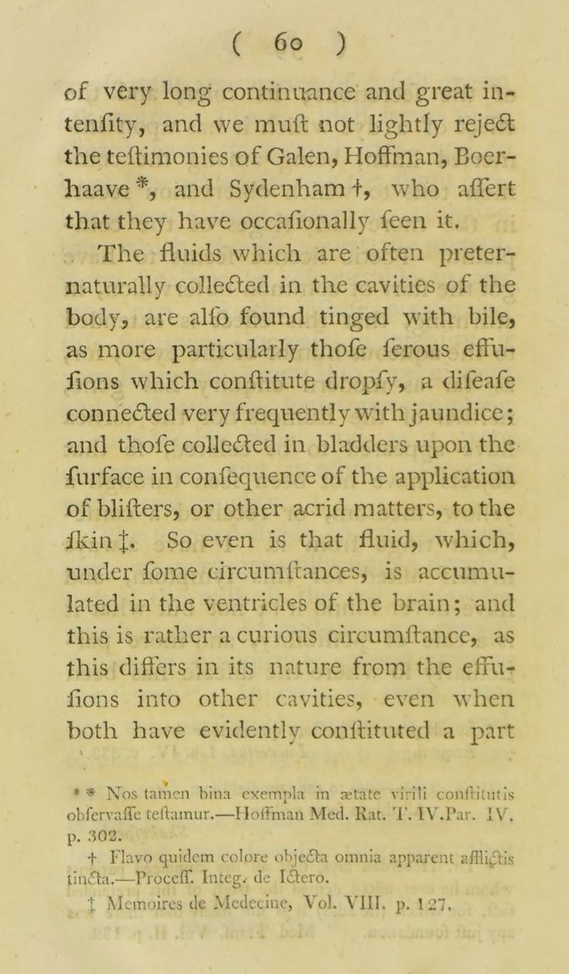 of very long continuance and great in- tenflty, and we muft not lightly rejedl the teftimonies of Galen, Hoffman, Boer- haave *, and Sydenham f, who aflert that they have occallonally feen it. The fluids which are often preter- naturally collected in the cavities of the body, are all'o found tinged with bile, as more particularly thofe ferous effu- flons which conftitute dropfy, a difeafe connected very frequently with jaundice; and thofe collected in bladders upon the furface in confequence of the application of blifters, or other acrid matters, to the ikin J. So even is that fluid, which, under fome circumltances, is accumu- lated in the ventricles of the brain; and this is rather a curious circumftancc, as this differs in its nature from the effu- flons into other cavities, even when both have evidently conlfituted a part \ % * * Nos (amen bina cxempla in netate virili conffitutis obfervaffe teftainur.—Hoffman Med. Rat. 'I'. IV.Par. IV, p. 302. f Flavo quidcm colore objedta omnia apparent aflliqlis tiinSta.—Proceff. Integ. de Idero. X Mcmoires de Medecine, Vol. VIII. p. 127.