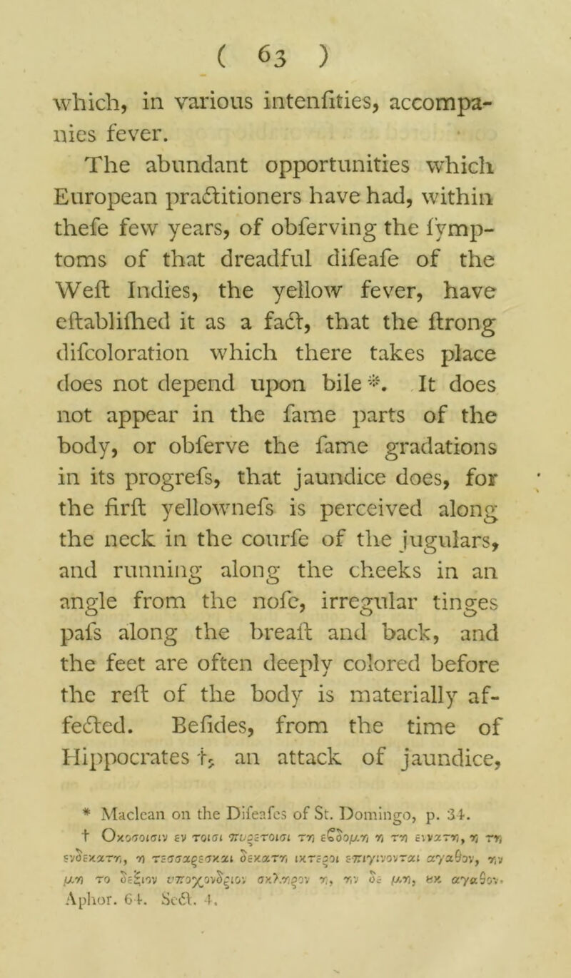which, in various intenfities, accompa- nies fever. The abundant opportunities which European practitioners have had, within thefe few years, of obferving the fymp- toms of that dreadful difeafe of the Weft Indies, the yellow fever, have eftablifhed it as a fadt, that the ftrong difcoloration which there takes place does not depend upon bile *. It does not appear in the fame parts of the body, or obferve the fame gradations in its progrefs, that jaundice does, for the firft yellownefs is perceived along the neck in the courfe of the jugulars, and running along the cheeks in an angle from the nofe, irregular tinges pafs along the breaft and back, and the feet are often deeply colored before the reft of the body is materially af- fedted. Befides, from the time of Hippocrates t* an attack of jaundice, * Maclean on the Difeafes of St. Domingo, p. 34. t Oxo<7ojfftv ev Toiai nuseroim trj eQoo/xri r< rx Evvar*), rt rr, svOcxarr,, r) Tcaaapevxxi oey.oc.rr, lyreooi sTnyivovrai aya&ov, r,v fxn ro oe^iov t’Tro^av^io; ox>.r^ov x, X'i 0? (j,x, hx ayaSov- Aphor. 64. Sedt. 4.