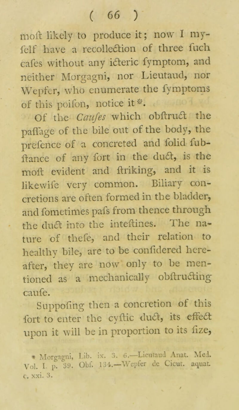 moil likely to produce it; now I my- felf have a recolledion of three fuch cafes without any ideric fymptom, and neither Morgagni, nor Lieutaud, nor Wepfer, who enumerate the fymptoms of this poifon, notice it-. Of the Caufes which obftrud the paflage of the bile out of the body, the prefence of a concreted and lolid fub- ftance of any fort in the dud, is the mod evident and ftriking, and it is likewile very common. Biliary con- cretions are often formed in the bladder, and fometimes pafs from thence through the duel into the inteftines. The na- ture of thefe, and their relation to healthy bile, are to be confidered here- after, they are now only to be men- tioned as a mechanically obftruding caufe. Suppofing then a concretion of this fort to enter the cyflic dud, its effed upon it will be in proportion to its iize, # Morgagni, T,ib. ix. 3. —Lieutaud Anat. Med. Vol. 1 v. 39. Obi'. 134.—Wepfer de Cicut. aquat. c. xxi. 3.