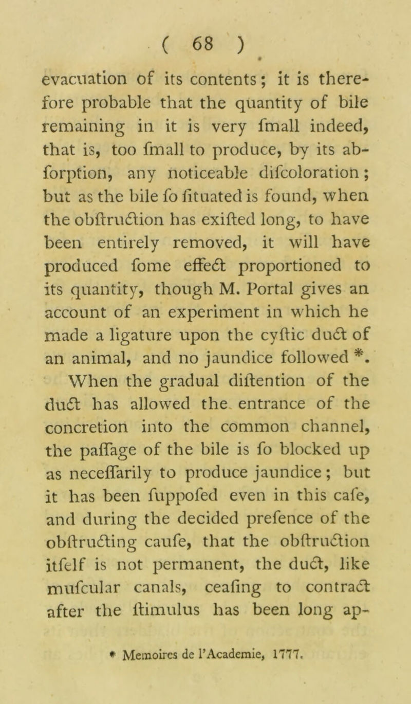 • evacuation of its contents; it is there- fore probable that the quantity of bile remaining in it is very fmall indeed, that is, too fmall to produce, by its ab- forption, any noticeable difcoloration; but as the bile fo iituated is found, when the obftrudlion has exifted long, to have been entirely removed, it will have produced fome effe6t proportioned to its quantity, though M. Portal gives an account of an experiment in which he made a ligature upon the cyftic du6l of an animal, and no jaundice followed *. When the gradual diifention of the dudl has allowed the entrance of the concretion into the common channel, the palfage of the bile is fo blocked up as neceifarily to produce jaundice ; but it has been fuppofed even in this cafe, and during the decided prefence of the obftrucSling caufe, that the obftru£tion itfclf is not permanent, the du£l, like mufcular canals, cealing to contract after the llimulus has been long ap- * Memoires de l’Academie, 1777.