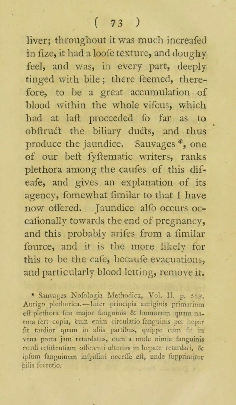 liver; throughout it was much increafed in fize, it had a loofe texture, and doughy feel, and was, in every part, deeply tinged with bile; there feemed, there- fore, to be a great accumulation of blood within the whole vifcus, which had at laft proceeded fo far as to obifrudf the biliary dudts, and thus produce the jaundice. Sauvages *, one of our belt fyHematic writers, ranks plethora among the caufes of this dif- eale, and gives an explanation of its agency, fornewhat fimilar to that I have now offered. Jaundice alfb occurs oc- cafionally towards the end of pregnancy, and this probably arifes from a fimilar fource, and it is the more likely for this to be the cafe, becaule evacuations, and particularly blood letting, remove it. * Sauvages Nofologia Methodica, Vol. II. p. 5S9. Aurigo plethorica.—Inter principia auriginis primarium eft: plethora feu major fanguinis & humorum quam na- tura fert copia, cum enim circulatio fanguinis per hepar fit tardior quam in aliis partibus, quippe cum fit in vena porta jam retardatus, cum a mole nimia fanguinis cordi reftftentiam afferenri ulterius in hepate retardari, & ipfum fanguincm infpiffari neceffe eft, unde fuppriinitur bilis fecretio.