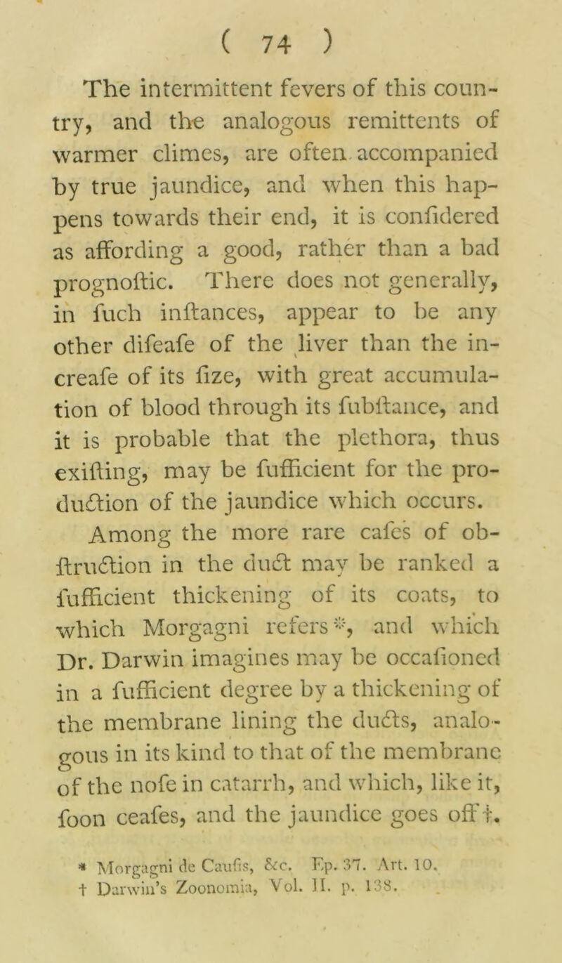 The intermittent fevers of this coun- try, and the analogous remittents of warmer climes, are often accompanied by true jaundice, and when this hap- pens towards their end, it is confidered as affording a good, rather than a bad prognoftic. There does not generally, in fuch inftances, appear to be any other difeafe of the liver than the in- creafe of its fize, with great accumula- tion of blood through its fublfance, and it is probable that the plethora, thus exifling, may be fufheient for the pro- duction of the jaundice which occurs. Among the more rare cafes of ob- ftrudion in the dud may be ranked a lufheient thickening of its coats, to which Morgagni refers *, and which Dr. Darwin imagines may be occafioned in a fufheient degree by a thickening of the membrane lining the duds, analo- gous in its kind to that of the membrane of the nofe in catarrh, and which, like it, foon ceafes, and the jaundice goes offt. * Morgagni de Caufis, &c. F,p. 37. Art. 10. + Darwin’s Zoonomia, Vol. II. p. 138.