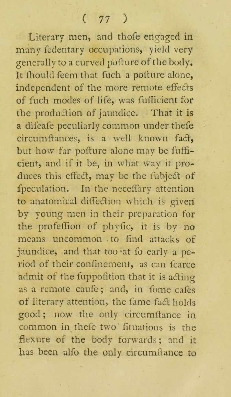 Literary men, and thofe engaged in many fedentary occupations, yield very generally to a curved pollure of the body. It Ihould feem that fuch a polhire alone, independent of the more remote effects of fuch modes of life, was fufficient for the production of jaundice. That it is a difeafe peculiarly common under tliefe circumfiances, is a well known fact, but how far pofture alone may be fuffi- cient, and if it be, in what way it pro- duces this effedf, may be the fubjedt of fpeculation. In the neceffary attention to anatomical dilfedtion which is given by young men in their preparation for the profeffion of phytic, it is by no means uncommon . to find attacks of jaundice, and that too *at fo early a pe- riod of their confinement, as can fcarce admit of the fuppofition that it is adting as a remote caufe; and, in fome cafes of literary attention, the fame fadl holds good ; now the only circum fiance in common in thefe two fituations is the > flexure of the body forwards; and it has been alfo the only circumflance to
