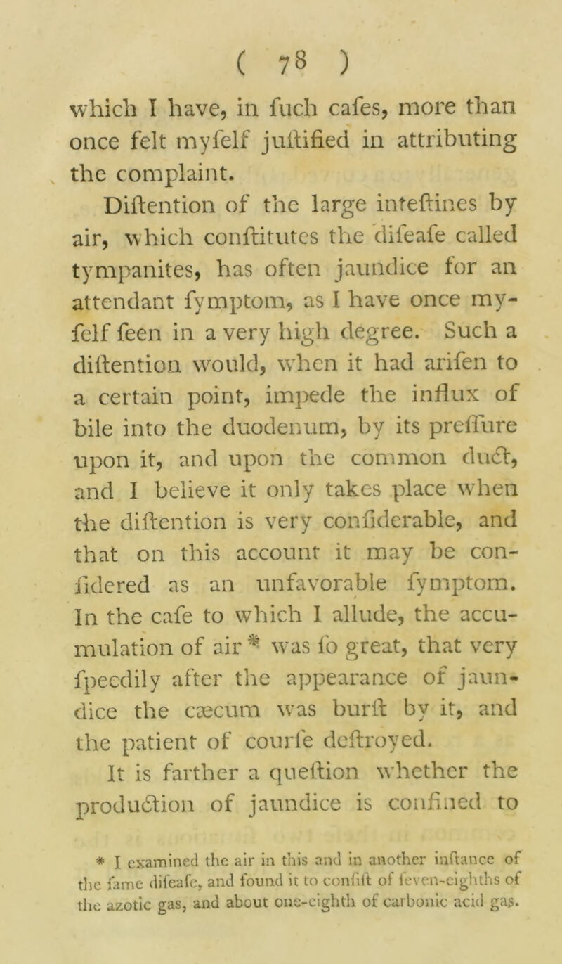 which I have, in fuch cafes, more than once felt myfelf juilified in attributing the complaint. Diftention of the large inteftines by- air, which conftitutes the difeafe called tympanites, has often jaundice for an attendant fymptom, as I have once my- felf feen in a very high degree. Such a diftention would, when it had arifen to a certain point, impede the influx of bile into the duodenum, by its preflure upon it, and upon the common duCt, and I believe it only takes place when the diftention is very confiderable, and that on this account it may be con- fidered as an unfavorable fymptom. In the cafe to which 1 allude, the accu- mulation of air * was fo great, that very fpeedily after the appearance of jaun- dice the caecum was burft by it, and the patient of courfe deftroyed. It is farther a queftion whether the production of jaundice is confined to * I examined the air in this and in another inftance of the fame difeafe. and found it to confift of feven-eighths of the azotic gas, and about one-eighth of carbonic acid gas.