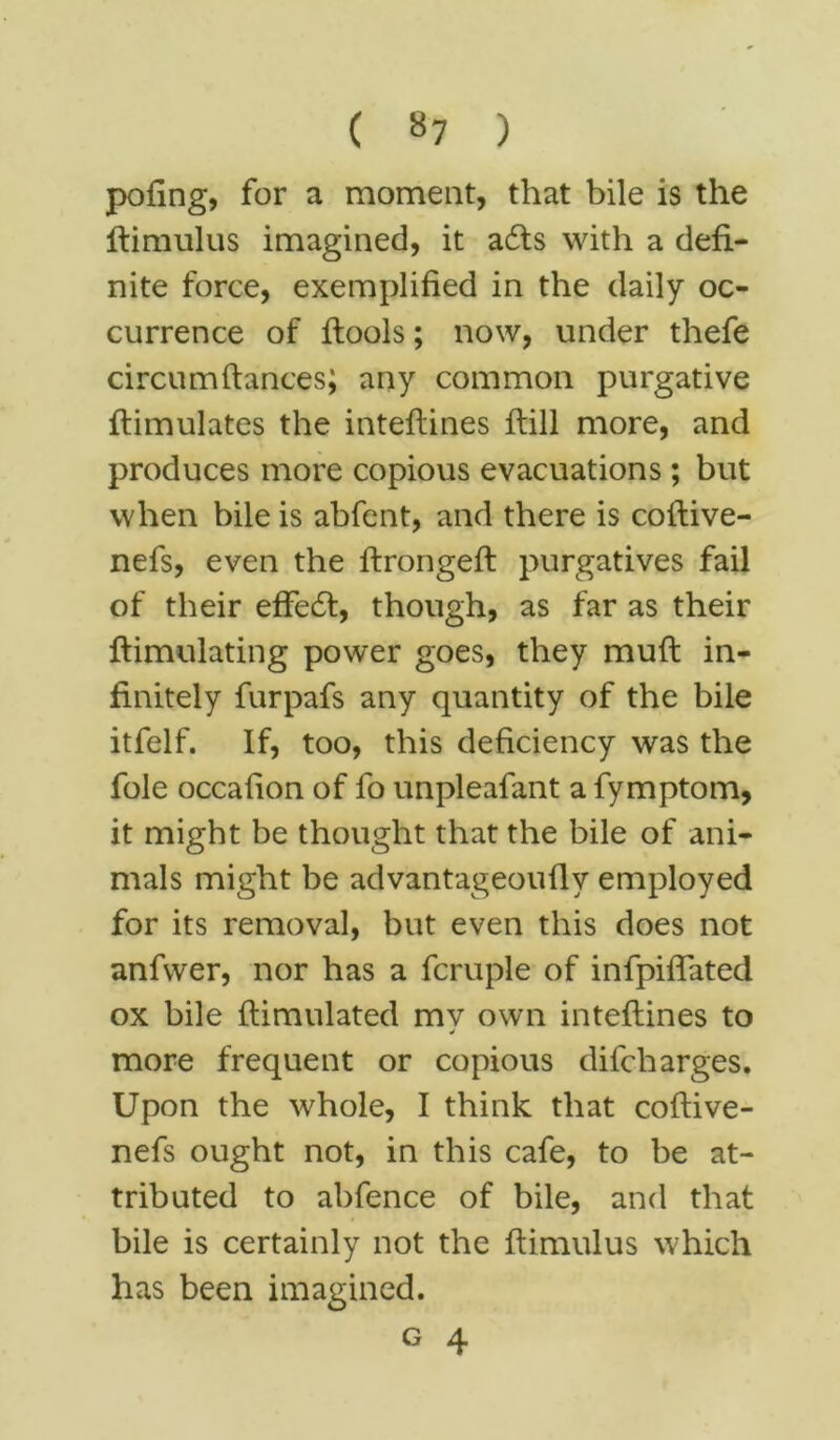 ( »7 ) pofing, for a moment, that bile is the ftimulus imagined, it a£ts with a defi- nite force, exemplified in the daily oc- currence of flools; now, under thefe circum(lances; any common purgative ftimulates the inteftines fiill more, and produces more copious evacuations; but when bile is abfent, and there is coftive- nefs, even the ftrongeft purgatives fail of their effect, though, as far as their ftim-ulating power goes, they muft in- finitely furpafs any quantity of the bile itfelf. If, too, this deficiency was the foie occahon of fo unpleafant a fymptom, it might be thought that the bile of ani- mals might be advantageoufly employed for its removal, but even this does not anfwer, nor has a fcruple of infpiffated ox bile ftimulated mv own inteftines to more frequent or copious difcharges. Upon the whole, I think that coftive- nefs ought not, in this cafe, to be at- tributed to abfence of bile, and that bile is certainly not the ftimulus which has been imagined.