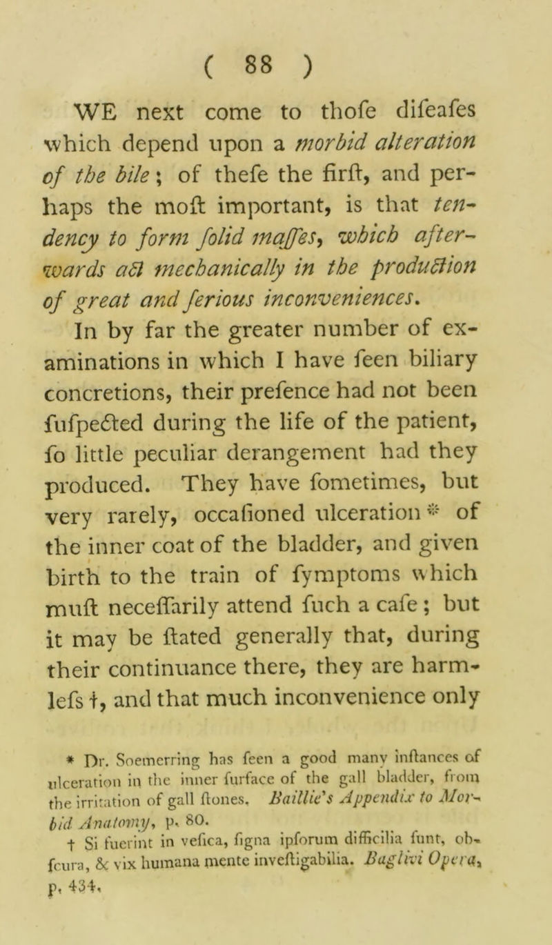 WE next come to thofe clifeafes which depend upon a morbid alteration of the bile \ of thefe the firft, and per- haps the moft important, is that ten- dency to form folid majfes, which after- wards aft mechanically in the production of great and ferious inconveniences. In by far the greater number of ex- aminations in which I have feen biliary concretions, their prefence had not been fufpe£ted during the life of the patient, fo little peculiar derangement had they produced. They have fometimes, but very rarely, occalioned ulceration * of the inner coat of the bladder, and given birth to the train of fymptoms which muft neceflarily attend fuch a cafe ; but it may be ftated generally that, during their continuance there, they are harm- lefs t, and that much inconvenience only * Dr. Soemerring has feen a good many inftances of ulceration in the inner furface of the gall bladder, from the irritation of gall {tones, Bailhe's Appendix to Mov~> bid Anatomy, p, 80. t Si fuerint in vefica, figna ipforum difficilia hint, oh-, fcura, &c vix humana rnente inveftigabilia. Baghvi Opera,, p, 434,