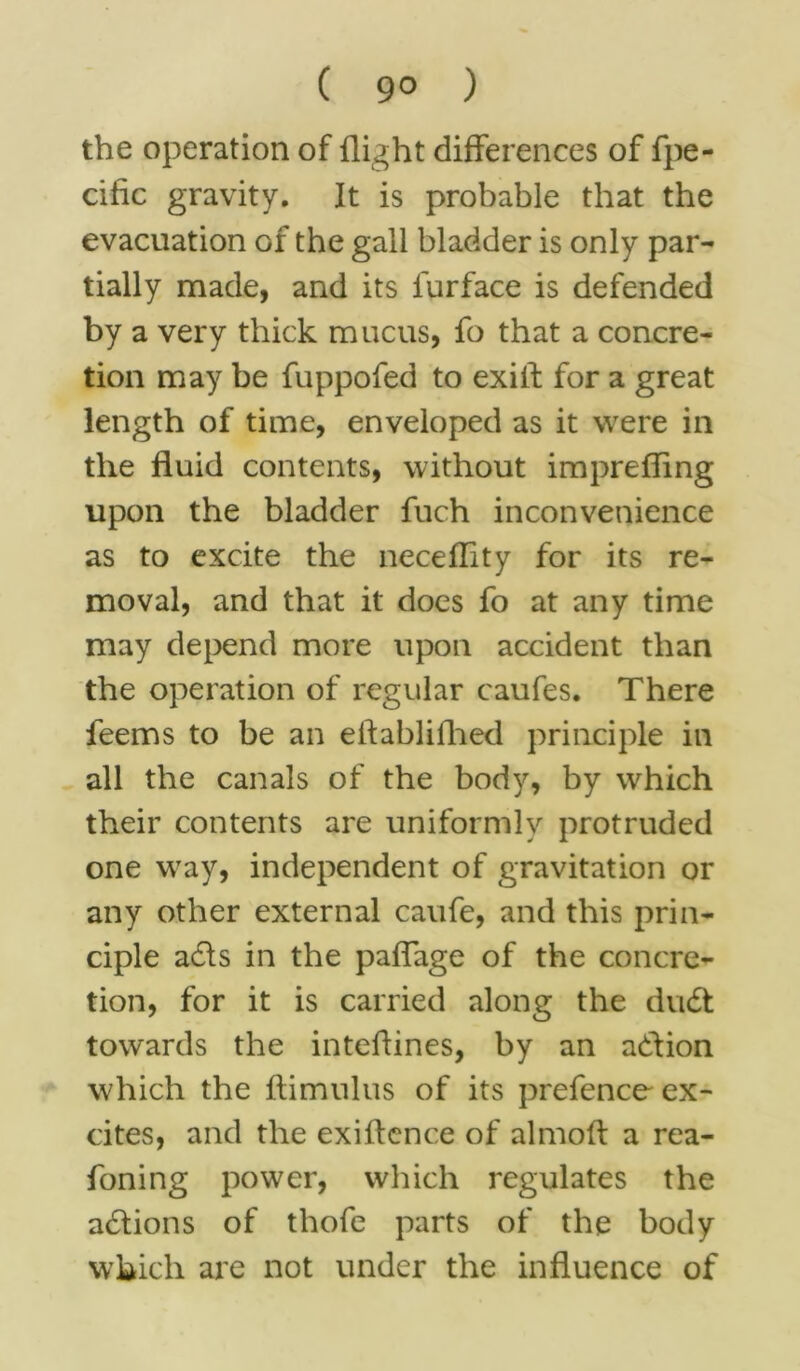 ( 9° ) the operation of flight differences of fpe- cific gravity. It is probable that the evacuation of the gall bladder is only par- tially made, and its lurface is defended by a very thick mucus, fo that a concre- tion may be fuppofed to exift for a great length of time, enveloped as it were in the fluid contents, without imprefling upon the bladder fuch inconvenience as to excite the neceflity for its re- moval, and that it does fo at any time may depend more upon accident than the operation of regular caufes. There feems to be an eftablifhed principle in all the canals of the body, by which their contents are uniformly protruded one way, independent of gravitation or any other external caufe, and this prin- ciple adls in the paffage of the concre- tion, for it is carried along the dudt towards the inteflines, by an adlion which the ftimulus of its prefence ex- cites, and the exiflcnce of alrnolf a rea- foning power, which regulates the adtions of thofe parts of the body which are not under the influence of