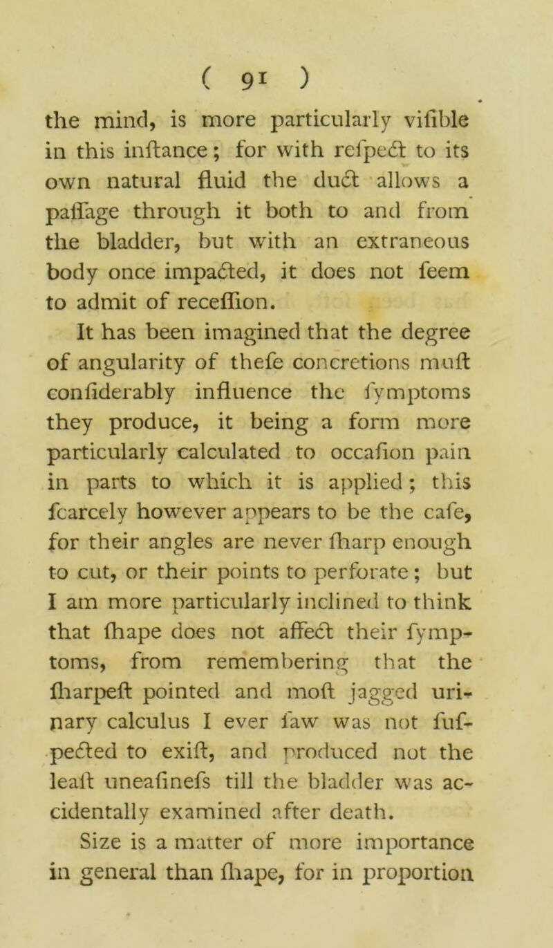 the mind, is more particularly vilible in this inftance; for with refpedt to its own natural fluid the duel allows a paflage through it both to and from the bladder, but with an extraneous body once impacted, it does not feem to admit of receflion. It has been imagined that the degree of angularity of thefe concretions muft confiderably influence the fymptoms they produce, it being a form more particularly calculated to occaflon pain in parts to which it is applied; this fcarcely however appears to be the cafe, for their angles are never fliarp enough to cut, or their points to perforate; but I am more particularly inclined to think that fhape does not affedl their fymp- toms, from remembering that the fharpeft pointed and mod jagged uri- nary calculus I ever faw was not luf- pecfled to exifl, and produced not the leall uneafinefs till the bladder was ac- cidentally examined after death. Size is a matter of more importance in general than fhape, for in proportion
