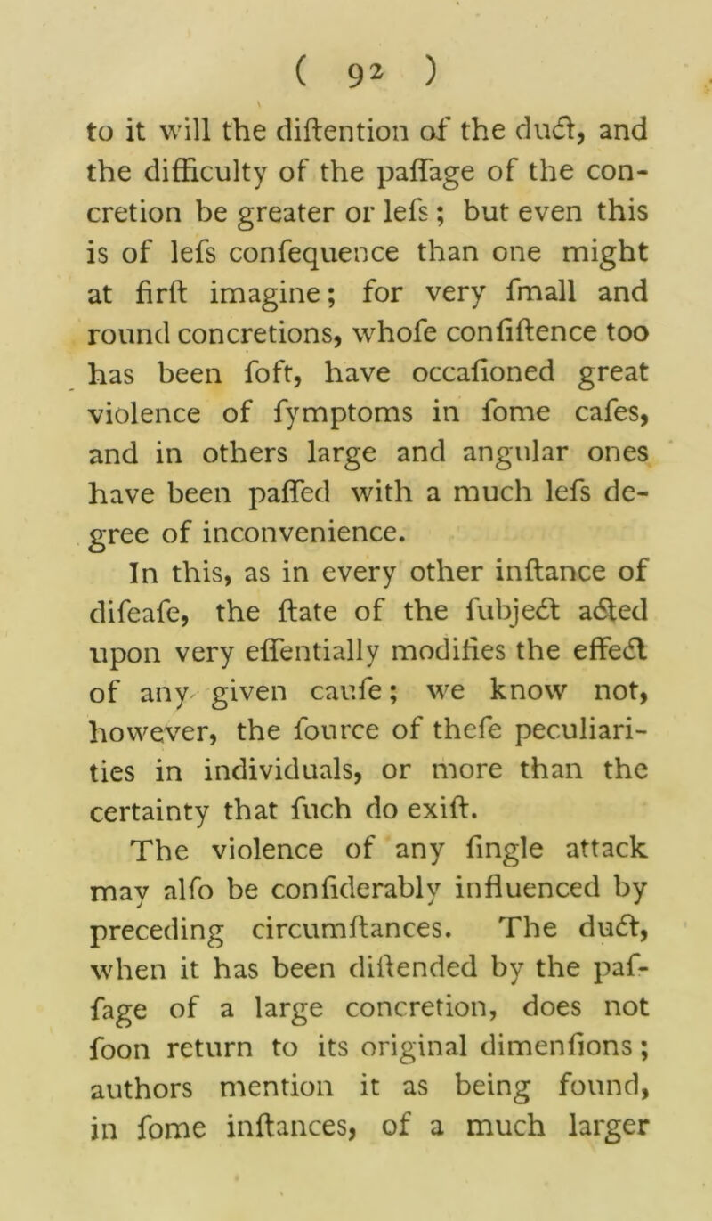 \ to it will the diftention of the dud, and the difficulty of the paffage of the con- cretion be greater or lefs; but even this is of lefs confequence than one might at firft imagine; for very fmall and round concretions, whofe conliffence too has been foft, have occafioned great violence of fymptoms in fome cafes, and in others large and angular ones have been paffed with a much lefs de- gree of inconvenience. In this, as in every other inftance of difeafe, the ffate of the fubjed aded upon very effentially modifies the effed of any^ given caufe; we know not, however, the lource of thefe peculiari- ties in individuals, or more than the certainty that fuch do exiff. The violence of any fingle attack may alfo be confiderablv influenced by preceding eircumflances. The dud, when it has been diffended by the paf- fage of a large concretion, does not foon return to its original dimenfions; authors mention it as being found, in fome inftances, of a much larger