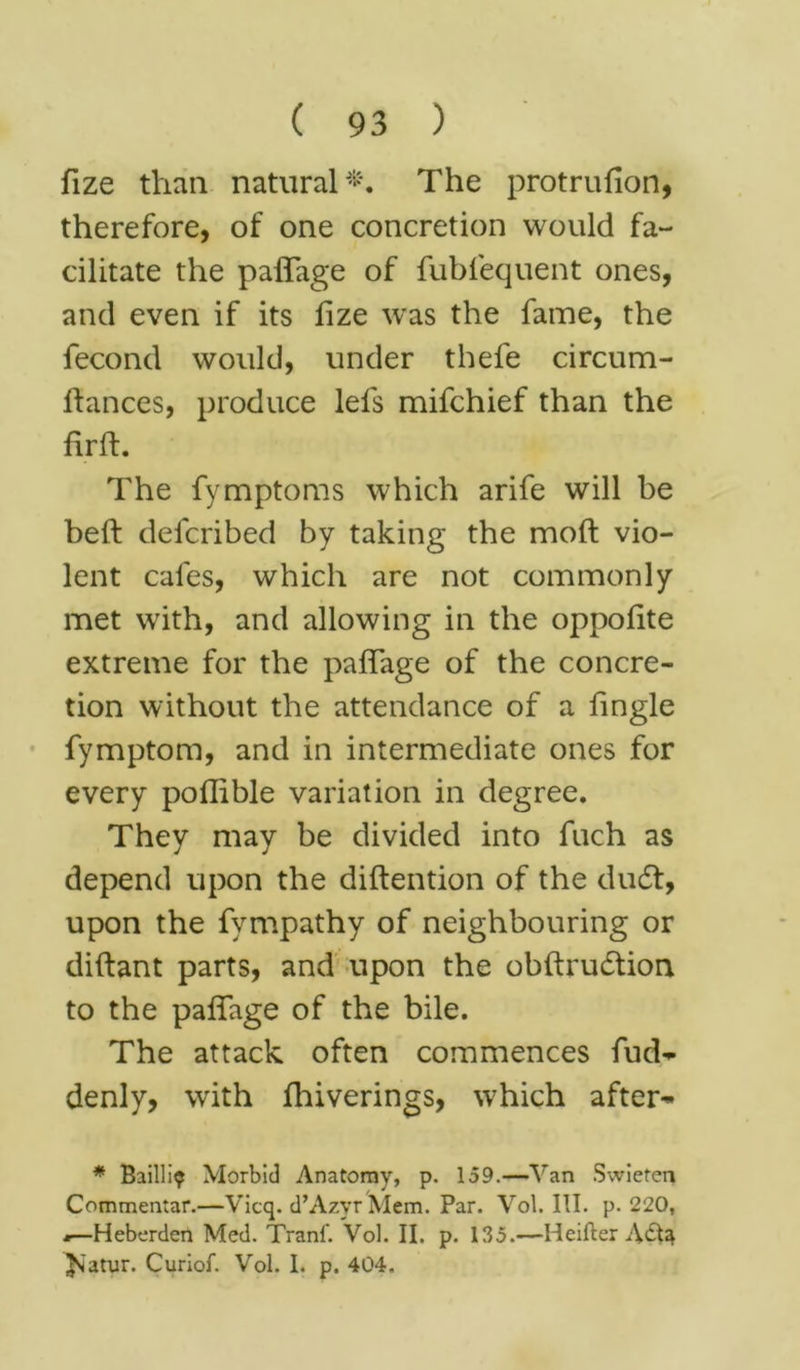 fize than natural*. The protrufion, therefore, of one concretion would fa- cilitate the palfage of fublequent ones, and even if its fize was the fame, the fecond would, under thefe circum- lfances, produce lefs mifchief than the firft. The fymptoms which arife will be beft defcribed by taking the moft vio- lent cafes, which are not commonly met with, and allowing in the oppofite extreme for the paflage of the concre- tion without the attendance of a fingle fymptom, and in intermediate ones for every poflible variation in degree. They may be divided into fuch as depend upon the diftention of the du6t, upon the fympathy of neighbouring or diftant parts, and upon the obftrudtion to the paffage of the bile. The attack often commences fud- denly, with fhiverings, which after~ * Bailli? Morbid Anatomy, p. 159.—Van Swieten Commentar.—Vicq. d’AzyrMem. Par. Vol. III. p. 220, .—Heberden Med. Tranf. Vol. II. p. 135.—Heifter A&a ^'atur. Curiof. Vol. 1. p. 404.