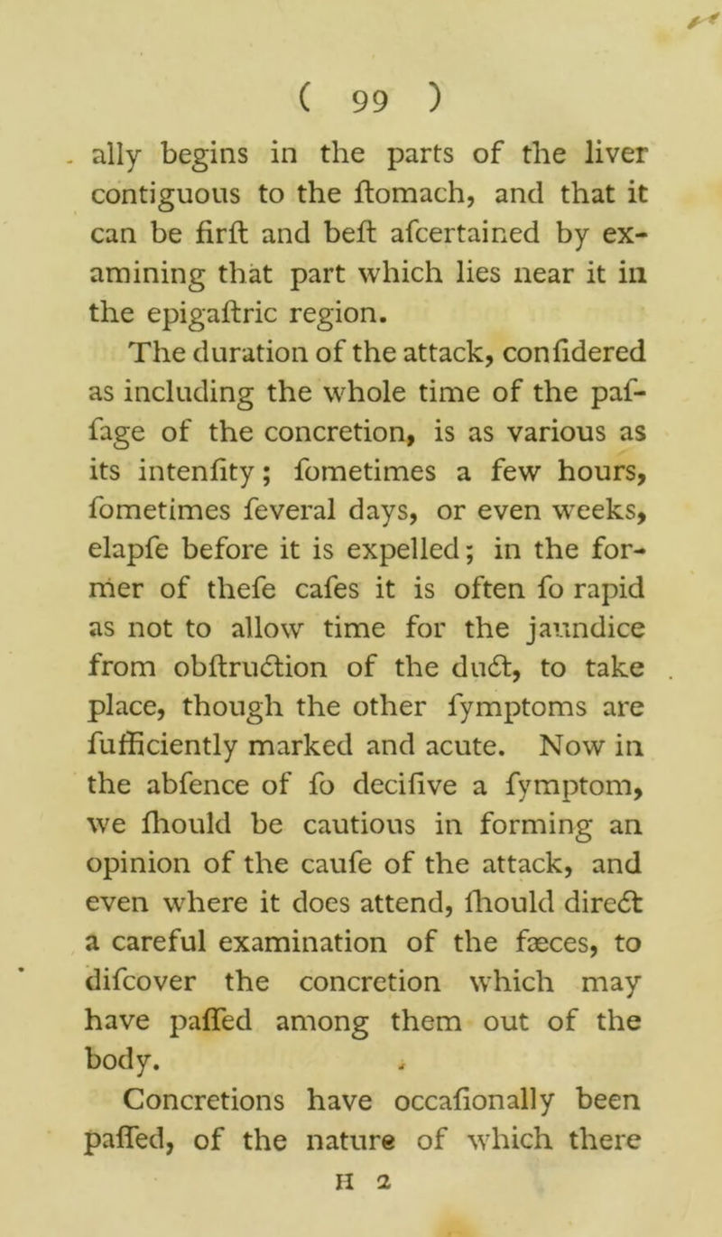 - ally begins in the parts of the liver contiguous to the ftomach, and that it can be fir ft and beft afcertained by ex- amining that part which lies near it ill the epigaftric region. The duration of the attack, confidered as including the whole time of the paf- fage of the concretion, is as various as its intenfity; fometimes a few hours, fometimes feveral days, or even wxeks, elapfe before it is expelled; in the for- mer of thefe cafes it is often fo rapid as not to allow time for the jaundice from obftrudtion of the du£t, to take place, though the other fymptoms are fufficiently marked and acute. Now in the abfence of fo decifive a fymptom, we fhould be cautious in forming an opinion of the caufe of the attack, and even where it does attend, fhould direct a careful examination of the faeces, to difcover the concretion which may have paffed among them out of the body. Concretions have occafionally been palfed, of the nature of which there II 2
