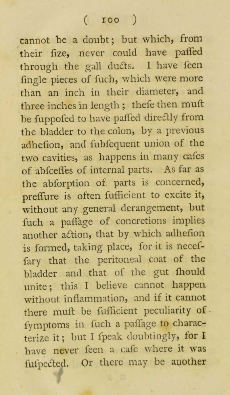 cannot be a doubt; but which, from their lize, never could have pafled through the gall dudts. I have feen fingle pieces of fuch, which were more than an inch in their diameter, and three inches in length ; thefe then muft be fuppofed to have pafled direftly from the bladder to the colon, by a previous adhefion, and fubfequent union of the two cavities, as happens in many cafes of abfceffes of internal parts. As far as the abforption of parts is concerned, preflure is often fufficient to excite it, without any general derangement, but fuch a paffage of concretions implies another adtion, that by which adhefion is formed, taking place, for it is necef- fary that the peritoneal coat of the bladder and that of the gut fhould unite; this I believe cannot happen without inflammation, and if it cannot there muft be fufftcient peculiarity of- fymptoms in fuch a paffage to charac- terize it; but I fpeak doubtingly, for I have never feen a cafe where it wras fufpedted. Or there may be another