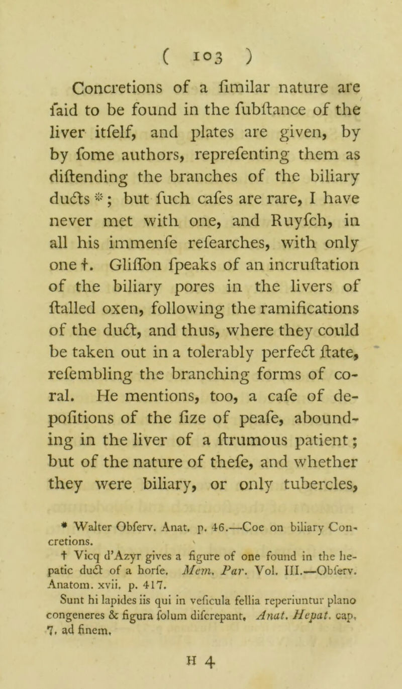 Concretions of a fimilar nature are laid to be found in the fubRance of the liver itfelf, and plates are given, by by fome authors, reprefenting them as diftending the branches of the biliary duds *; but fuch cafes are rare, I have never met with one, and Ruyfch, in all his immenfe refearches, with only one i. Gliffon fpeaks of an incruRation of the biliary pores in the livers of Railed oxen, following the ramifications of the dud, and thus, where they could be taken out in a tolerably per fed Rate, refembling the branching forms of co- ral. He mentions, too, a cafe of de- pofitions of the fize of peafe, abound- ing in the liver of a flrumous patient; but of the nature of thefe, and whether they were biliary, or only tubercles, # Walter Obferv. Anat, p. 46.—Coe on biliary Con- cretions. V t Vicq tl’Azyr gives a figure of one found in the he- patic dudt of a horfe, Mem, Par. Vol. III.—Oblerv. Anatom, xvii. p. 417. Sunt hi lapides iis qui in veficula fellia reperiuntur piano congeneres & figura folum difcrepant, Anat. Hepat. cap, 7, ad finem. H 4