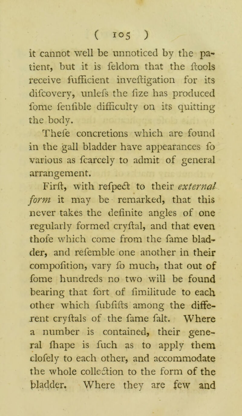 it cannot well be unnoticed by the pa-* tient, but it is feldom that the flools receive fufficient inveftigation for its difcovery, unlefs the fize has produced fome fenlible difficulty on its quitting the body. Thefe concretions which are found in the gall bladder have appearances fo various as fcarcely to admit of general arrangement. Firft, with refpe£f to their external form it may be remarked, that this never takes the definite angles of one regularly formed cryftal, and that even thole which come from the fame blad- der, and refemble one another in their compofition, vary fo much, that out of fome hundreds no two will be found bearing that fort of fimilitude to each other which fubfifts among the diffe- rent cryftals of the fame fait. Where a number is contained, their gene- ral fhape is fuch as to apply them clofely to each other, and accommodate the whole collcdlion to the form of the bladder. Where they are few and
