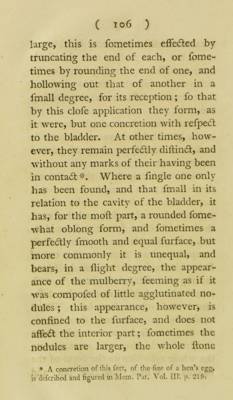 large, this is fometimes effected by truncating the end of each, or fome- times by rounding the end of one, and hollowing out that of another in a lmall degree, for its reception ; fo that by this clofe application they form, as it were, but one concretion with refpeft to the bladder. At other times, how- ever, they remain perfectly didintd, and without any marks of their having been in contact*. Where a fingle one only has been found, and that fmall in its relation to the cavity of the bladder, it has, for the mod part, a rounded fome- what oblong form, and lometimes a perfectly fmooth and equal furface, but more commonly it is unequal, and bears, in a flight degree, the appear- ance of the mulberry, feeming as if it was compofed of little agglutinated no- dules ; this appearance, however, is confined to the furface, and does not affedf the interior part; fometimes the nodules are larger, the whole done * A concretion of this fort, of the fize of a hen’s egg, is defcribed and figured in Mem. Par. Vol. Ill', p. 219*